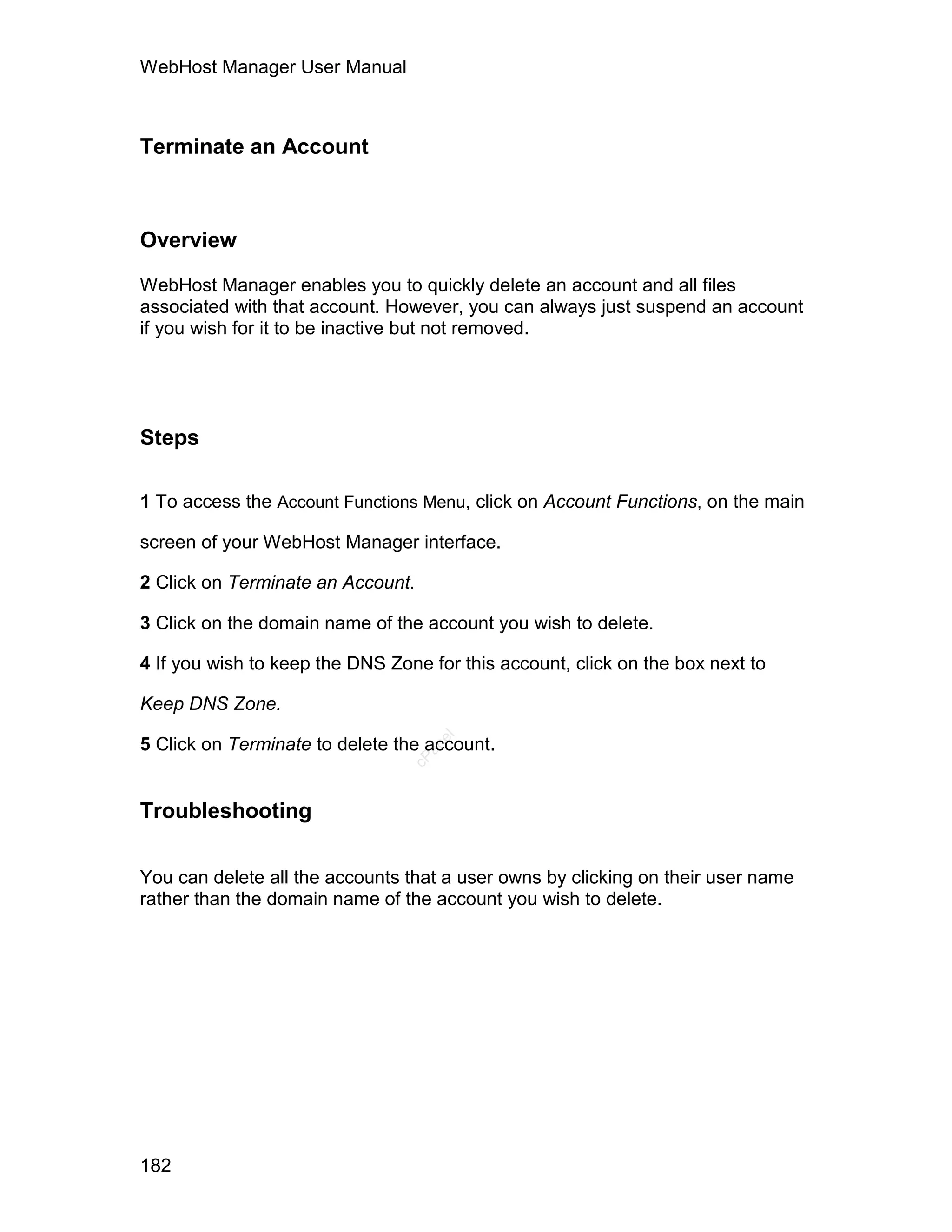 WebHost Manager User Manual



Terminate an Account



Overview

WebHost Manager enables you to quickly delete an account and all files
associated with that account. However, you can always just suspend an account
if you wish for it to be inactive but not removed.




Steps

1 To access the Account Functions Menu, click on Account Functions, on the main

screen of your WebHost Manager interface.

2 Click on Terminate an Account.

3 Click on the domain name of the account you wish to delete.

4 If you wish to keep the DNS Zone for this account, click on the box next to

Keep DNS Zone.
                                    el




5 Click on Terminate to delete the account.
                                   an
                                 cP




Troubleshooting


You can delete all the accounts that a user owns by clicking on their user name
rather than the domain name of the account you wish to delete.




182
 