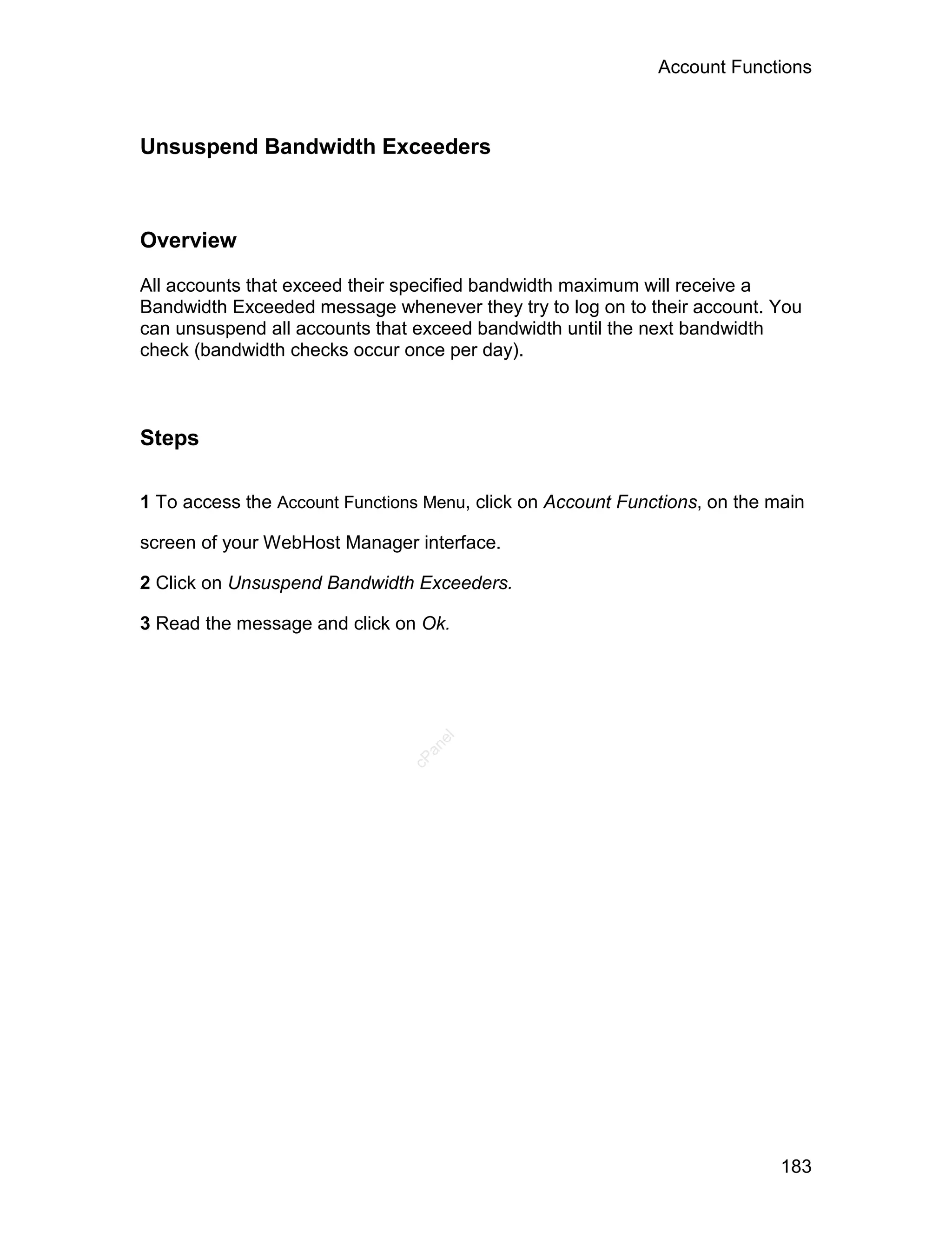 Account Functions



Unsuspend Bandwidth Exceeders



Overview

All accounts that exceed their specified bandwidth maximum will receive a
Bandwidth Exceeded message whenever they try to log on to their account. You
can unsuspend all accounts that exceed bandwidth until the next bandwidth
check (bandwidth checks occur once per day).



Steps

1 To access the Account Functions Menu, click on Account Functions, on the main

screen of your WebHost Manager interface.

2 Click on Unsuspend Bandwidth Exceeders.

3 Read the message and click on Ok.
                                   el
                                  an
                                cP




                                                                            183
 