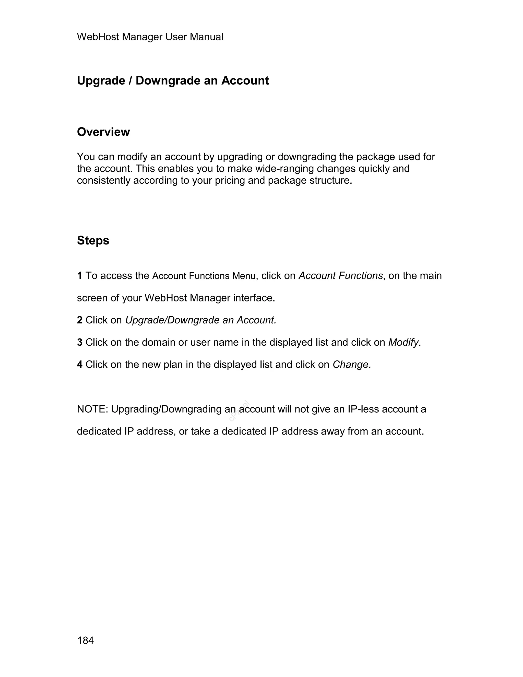 WebHost Manager User Manual



Upgrade / Downgrade an Account



Overview

You can modify an account by upgrading or downgrading the package used for
the account. This enables you to make wide-ranging changes quickly and
consistently according to your pricing and package structure.




Steps

1 To access the Account Functions Menu, click on Account Functions, on the main

screen of your WebHost Manager interface.

2 Click on Upgrade/Downgrade an Account.

3 Click on the domain or user name in the displayed list and click on Modify.

4 Click on the new plan in the displayed list and click on Change.
                                    el




NOTE: Upgrading/Downgrading an account will not give an IP-less account a
                                   an
                                 cP




dedicated IP address, or take a dedicated IP address away from an account.




184
 