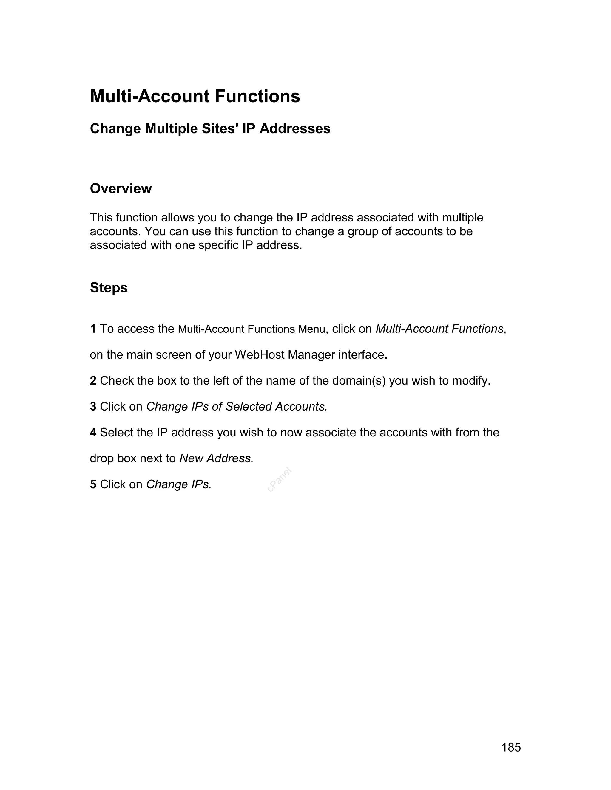 Multi-Account Functions
Change Multiple Sites' IP Addresses



Overview

This function allows you to change the IP address associated with multiple
accounts. You can use this function to change a group of accounts to be
associated with one specific IP address.


Steps

1 To access the Multi-Account Functions Menu, click on Multi-Account Functions,

on the main screen of your WebHost Manager interface.

2 Check the box to the left of the name of the domain(s) you wish to modify.

3 Click on Change IPs of Selected Accounts.

4 Select the IP address you wish to now associate the accounts with from the

drop box next to New Address.
                                   el
                                  an




5 Click on Change IPs.
                                cP




                                                                               185
 