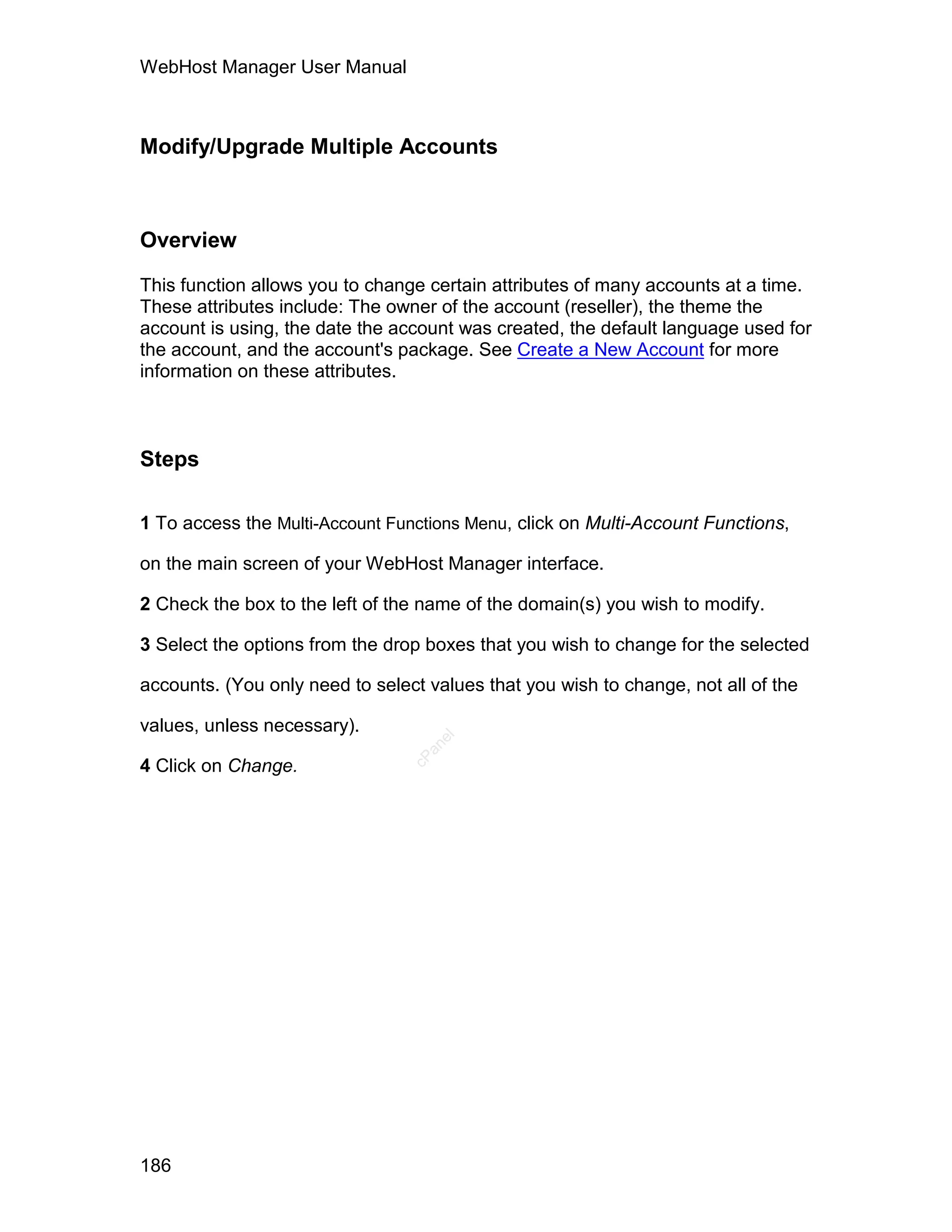 WebHost Manager User Manual



Modify/Upgrade Multiple Accounts



Overview

This function allows you to change certain attributes of many accounts at a time.
These attributes include: The owner of the account (reseller), the theme the
account is using, the date the account was created, the default language used for
the account, and the account's package. See Create a New Account for more
information on these attributes.



Steps

1 To access the Multi-Account Functions Menu, click on Multi-Account Functions,

on the main screen of your WebHost Manager interface.

2 Check the box to the left of the name of the domain(s) you wish to modify.

3 Select the options from the drop boxes that you wish to change for the selected

accounts. (You only need to select values that you wish to change, not all of the

values, unless necessary).
                                    el
                                   an
                                 cP




4 Click on Change.




186
 