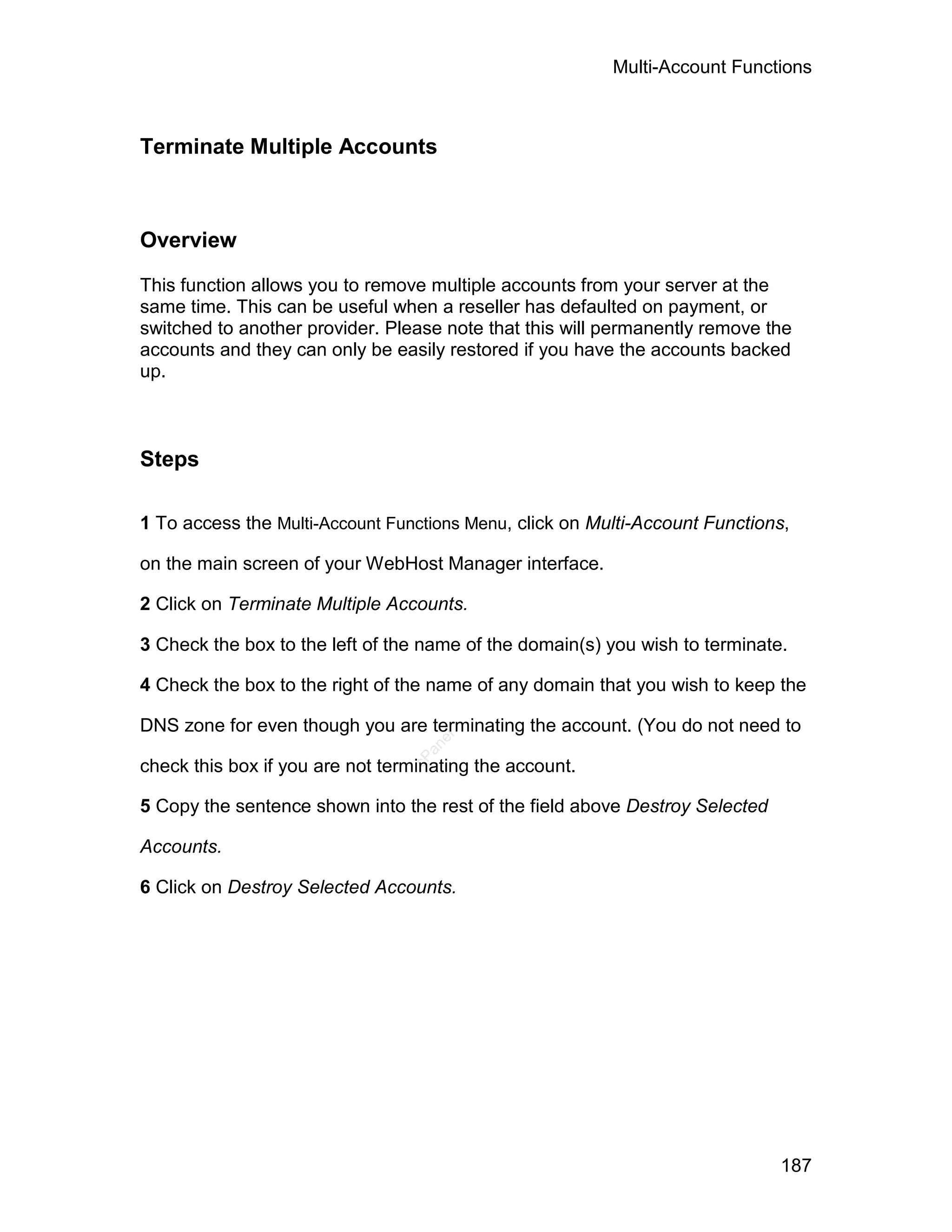 Multi-Account Functions



Terminate Multiple Accounts



Overview

This function allows you to remove multiple accounts from your server at the
same time. This can be useful when a reseller has defaulted on payment, or
switched to another provider. Please note that this will permanently remove the
accounts and they can only be easily restored if you have the accounts backed
up.



Steps

1 To access the Multi-Account Functions Menu, click on Multi-Account Functions,

on the main screen of your WebHost Manager interface.

2 Click on Terminate Multiple Accounts.

3 Check the box to the left of the name of the domain(s) you wish to terminate.

4 Check the box to the right of the name of any domain that you wish to keep the

DNS zone for even though you are terminating the account. (You do not need to
                                    el
                                   an
                                 cP




check this box if you are not terminating the account.

5 Copy the sentence shown into the rest of the field above Destroy Selected

Accounts.

6 Click on Destroy Selected Accounts.




                                                                              187
 
