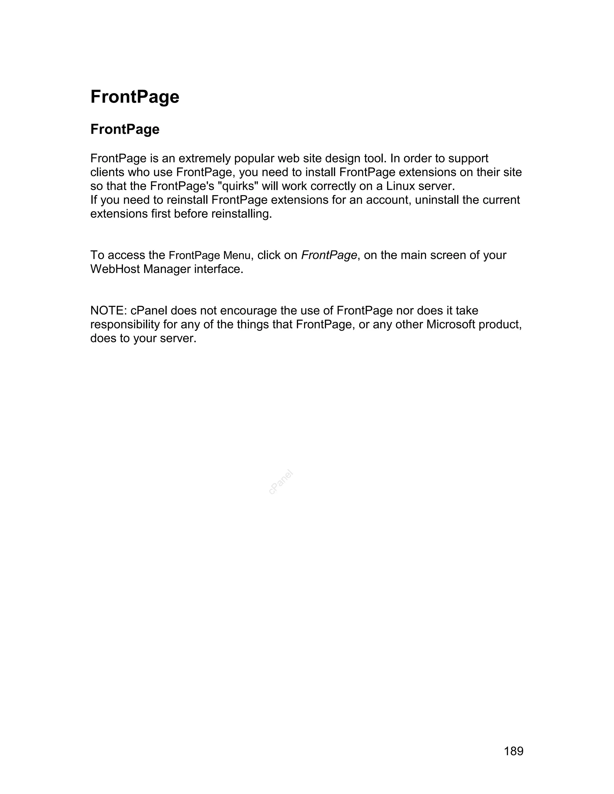 FrontPage
FrontPage

FrontPage is an extremely popular web site design tool. In order to support
clients who use FrontPage, you need to install FrontPage extensions on their site
so that the FrontPage's "quirks" will work correctly on a Linux server.
If you need to reinstall FrontPage extensions for an account, uninstall the current
extensions first before reinstalling.


To access the FrontPage Menu, click on FrontPage, on the main screen of your
WebHost Manager interface.


NOTE: cPanel does not encourage the use of FrontPage nor does it take
responsibility for any of the things that FrontPage, or any other Microsoft product,
does to your server.
                                     el
                                   an
                                 cP




                                                                                189
 