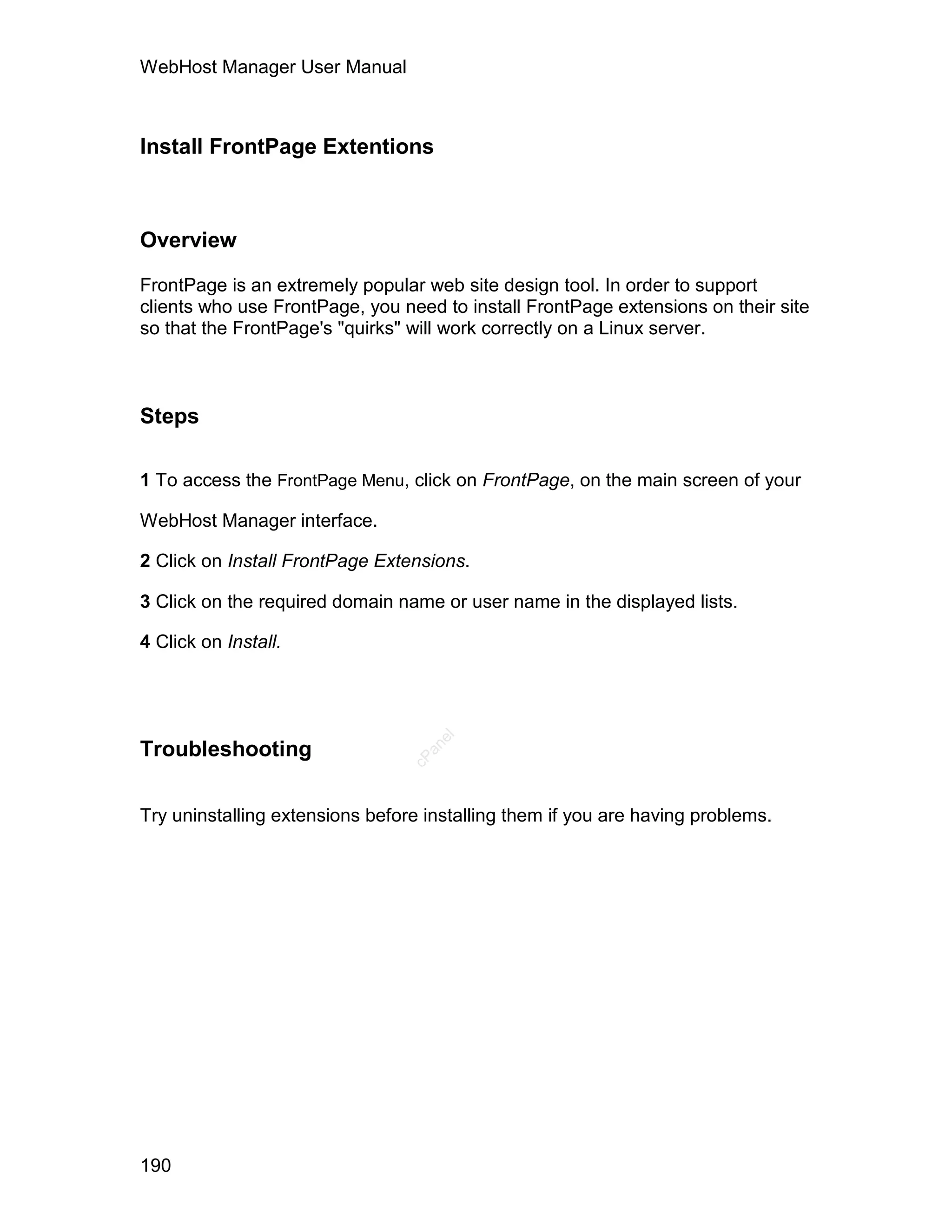 WebHost Manager User Manual



Install FrontPage Extentions



Overview

FrontPage is an extremely popular web site design tool. In order to support
clients who use FrontPage, you need to install FrontPage extensions on their site
so that the FrontPage's "quirks" will work correctly on a Linux server.



Steps

1 To access the FrontPage Menu, click on FrontPage, on the main screen of your

WebHost Manager interface.

2 Click on Install FrontPage Extensions.

3 Click on the required domain name or user name in the displayed lists.

4 Click on Install.
                                    el




Troubleshooting
                                   an
                                 cP




Try uninstalling extensions before installing them if you are having problems.




190
 