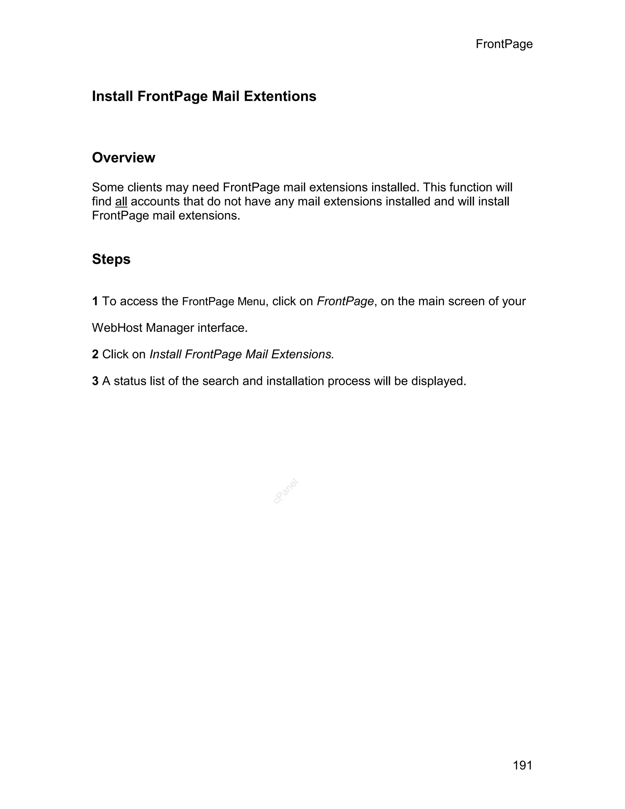 FrontPage



Install FrontPage Mail Extentions



Overview

Some clients may need FrontPage mail extensions installed. This function will
find all accounts that do not have any mail extensions installed and will install
FrontPage mail extensions.


Steps

1 To access the FrontPage Menu, click on FrontPage, on the main screen of your

WebHost Manager interface.

2 Click on Install FrontPage Mail Extensions.

3 A status list of the search and installation process will be displayed.
                                     el
                                    an
                                  cP




                                                                                 191
 
