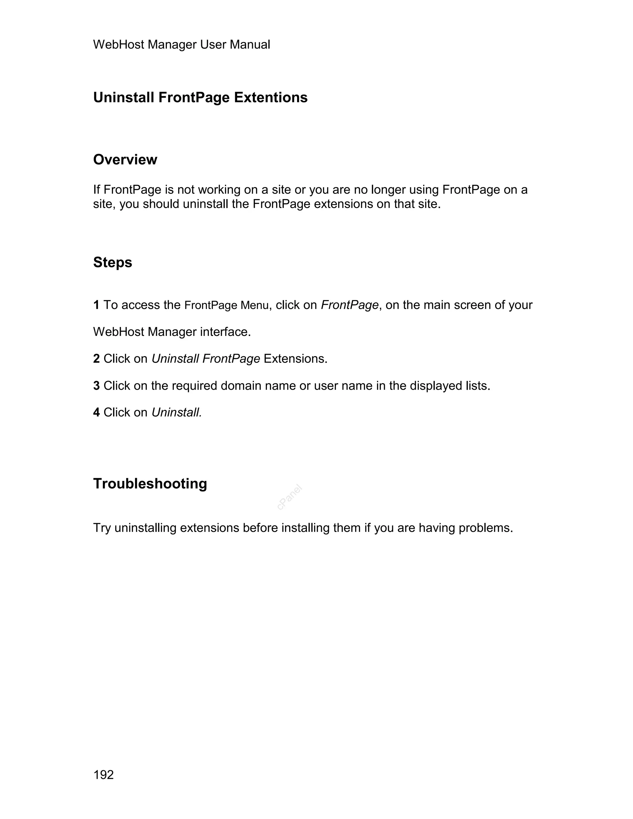 WebHost Manager User Manual



Uninstall FrontPage Extentions



Overview

If FrontPage is not working on a site or you are no longer using FrontPage on a
site, you should uninstall the FrontPage extensions on that site.



Steps

1 To access the FrontPage Menu, click on FrontPage, on the main screen of your

WebHost Manager interface.

2 Click on Uninstall FrontPage Extensions.

3 Click on the required domain name or user name in the displayed lists.

4 Click on Uninstall.




Troubleshooting
                                    el
                                   an
                                 cP




Try uninstalling extensions before installing them if you are having problems.




192
 