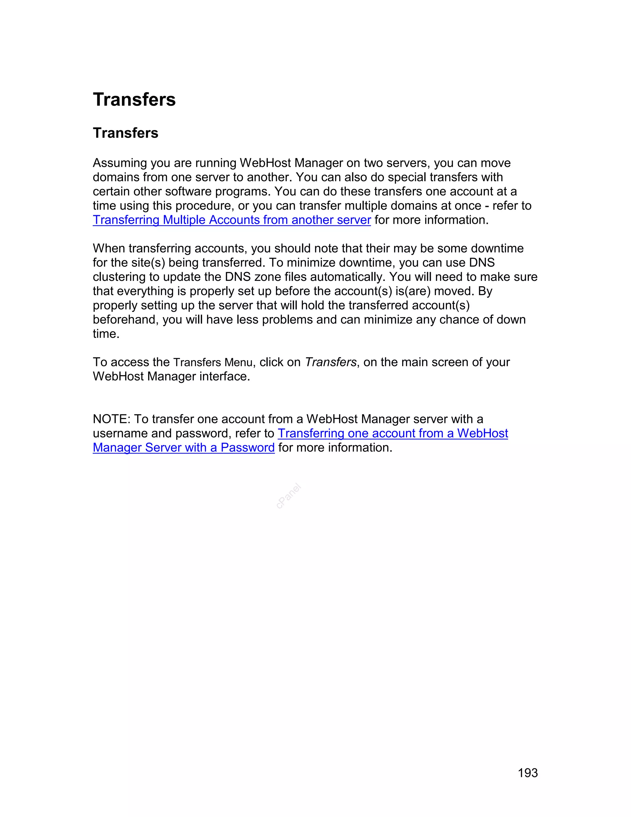 Transfers
Transfers

Assuming you are running WebHost Manager on two servers, you can move
domains from one server to another. You can also do special transfers with
certain other software programs. You can do these transfers one account at a
time using this procedure, or you can transfer multiple domains at once - refer to
Transferring Multiple Accounts from another server for more information.

When transferring accounts, you should note that their may be some downtime
for the site(s) being transferred. To minimize downtime, you can use DNS
clustering to update the DNS zone files automatically. You will need to make sure
that everything is properly set up before the account(s) is(are) moved. By
properly setting up the server that will hold the transferred account(s)
beforehand, you will have less problems and can minimize any chance of down
time.

To access the Transfers Menu, click on Transfers, on the main screen of your
WebHost Manager interface.


NOTE: To transfer one account from a WebHost Manager server with a
username and password, refer to Transferring one account from a WebHost
Manager Server with a Password for more information.
                                    el
                                   an
                                 cP




                                                                               193
 