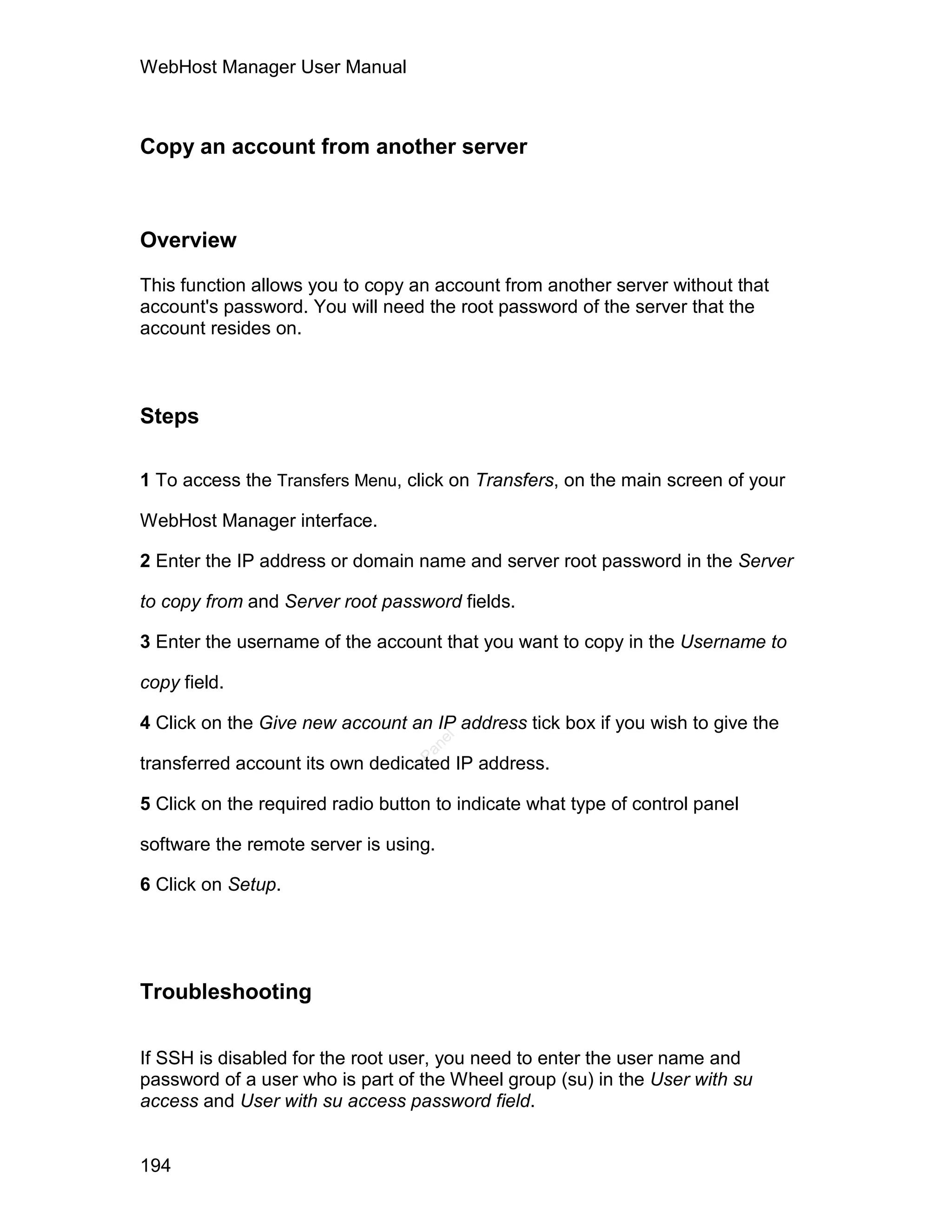 WebHost Manager User Manual



Copy an account from another server



Overview

This function allows you to copy an account from another server without that
account's password. You will need the root password of the server that the
account resides on.



Steps

1 To access the Transfers Menu, click on Transfers, on the main screen of your

WebHost Manager interface.

2 Enter the IP address or domain name and server root password in the Server

to copy from and Server root password fields.

3 Enter the username of the account that you want to copy in the Username to

copy field.

4 Click on the Give new account an IP address tick box if you wish to give the
                                     el
                                   an
                                 cP




transferred account its own dedicated IP address.

5 Click on the required radio button to indicate what type of control panel

software the remote server is using.

6 Click on Setup.




Troubleshooting

If SSH is disabled for the root user, you need to enter the user name and
password of a user who is part of the Wheel group (su) in the User with su
access and User with su access password field.


194
 