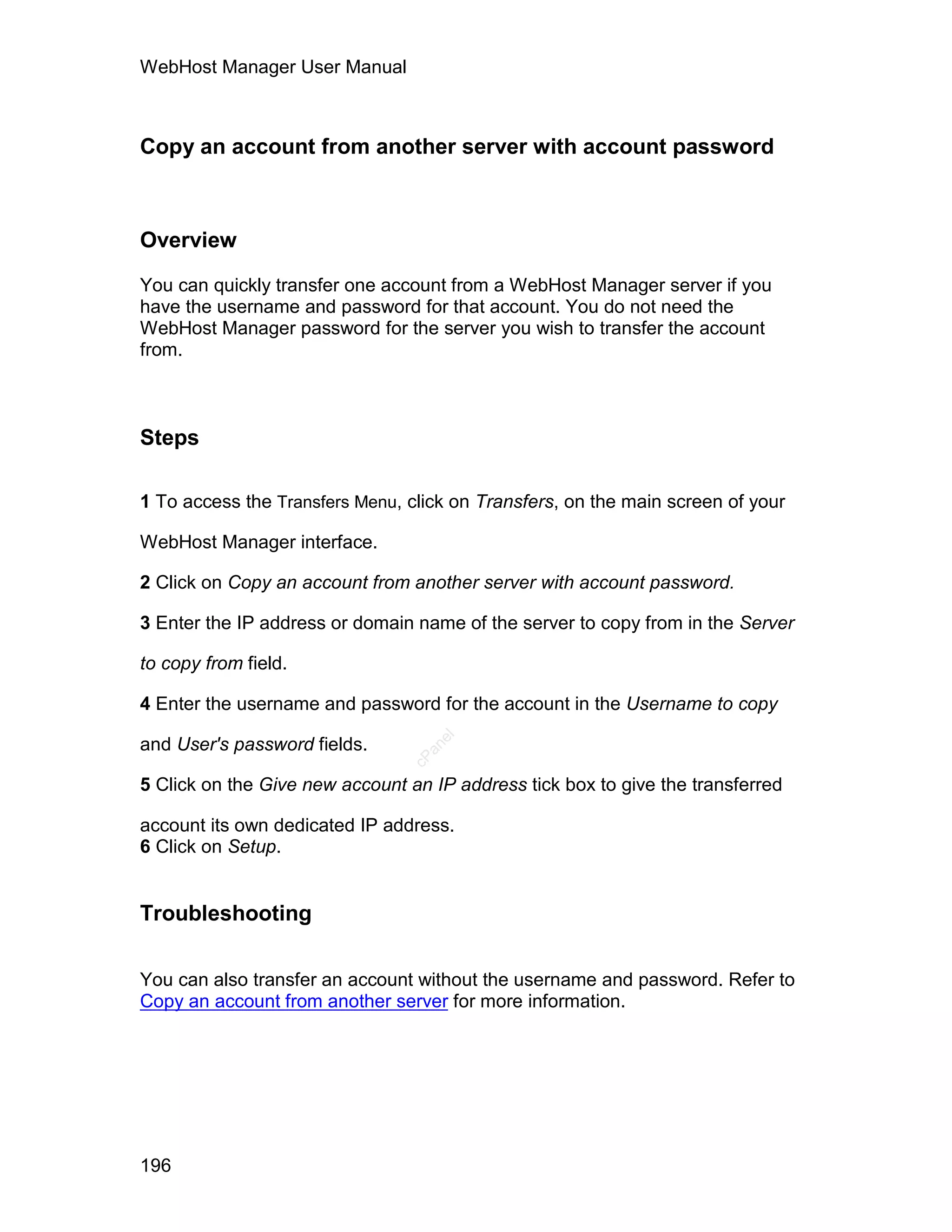 WebHost Manager User Manual



Copy an account from another server with account password



Overview

You can quickly transfer one account from a WebHost Manager server if you
have the username and password for that account. You do not need the
WebHost Manager password for the server you wish to transfer the account
from.



Steps

1 To access the Transfers Menu, click on Transfers, on the main screen of your

WebHost Manager interface.

2 Click on Copy an account from another server with account password.

3 Enter the IP address or domain name of the server to copy from in the Server

to copy from field.

4 Enter the username and password for the account in the Username to copy
                                   el




and User's password fields.
                                  an
                                cP




5 Click on the Give new account an IP address tick box to give the transferred

account its own dedicated IP address.
6 Click on Setup.


Troubleshooting

You can also transfer an account without the username and password. Refer to
Copy an account from another server for more information.




196
 
