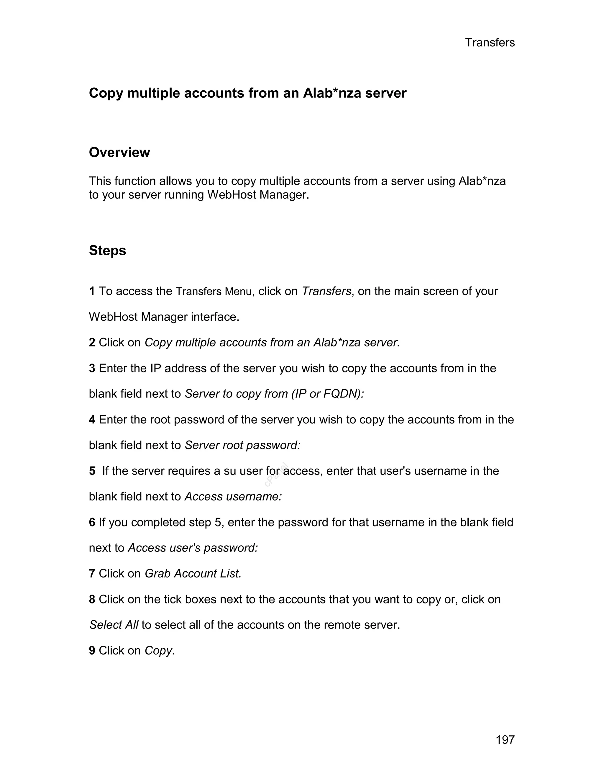 Transfers



Copy multiple accounts from an Alab*nza server



Overview

This function allows you to copy multiple accounts from a server using Alab*nza
to your server running WebHost Manager.



Steps

1 To access the Transfers Menu, click on Transfers, on the main screen of your

WebHost Manager interface.

2 Click on Copy multiple accounts from an Alab*nza server.

3 Enter the IP address of the server you wish to copy the accounts from in the

blank field next to Server to copy from (IP or FQDN):

4 Enter the root password of the server you wish to copy the accounts from in the

blank field next to Server root password:

5 If the server requires a su user for access, enter that user's username in the
                                     el
                                    an
                                  cP




blank field next to Access username:

6 If you completed step 5, enter the password for that username in the blank field

next to Access user's password:

7 Click on Grab Account List.

8 Click on the tick boxes next to the accounts that you want to copy or, click on

Select All to select all of the accounts on the remote server.

9 Click on Copy.




                                                                               197
 