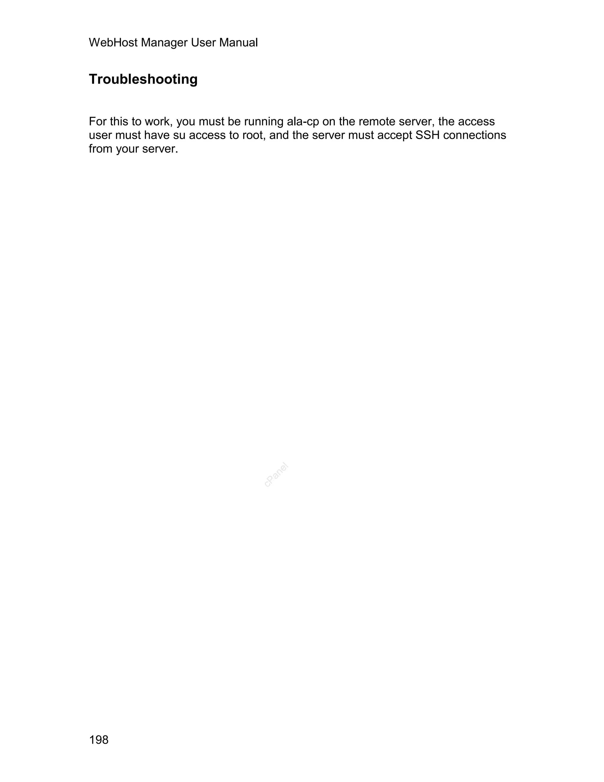 WebHost Manager User Manual


Troubleshooting


For this to work, you must be running ala-cp on the remote server, the access
user must have su access to root, and the server must accept SSH connections
from your server.




                                  el
                                 an
                               cP




198
 