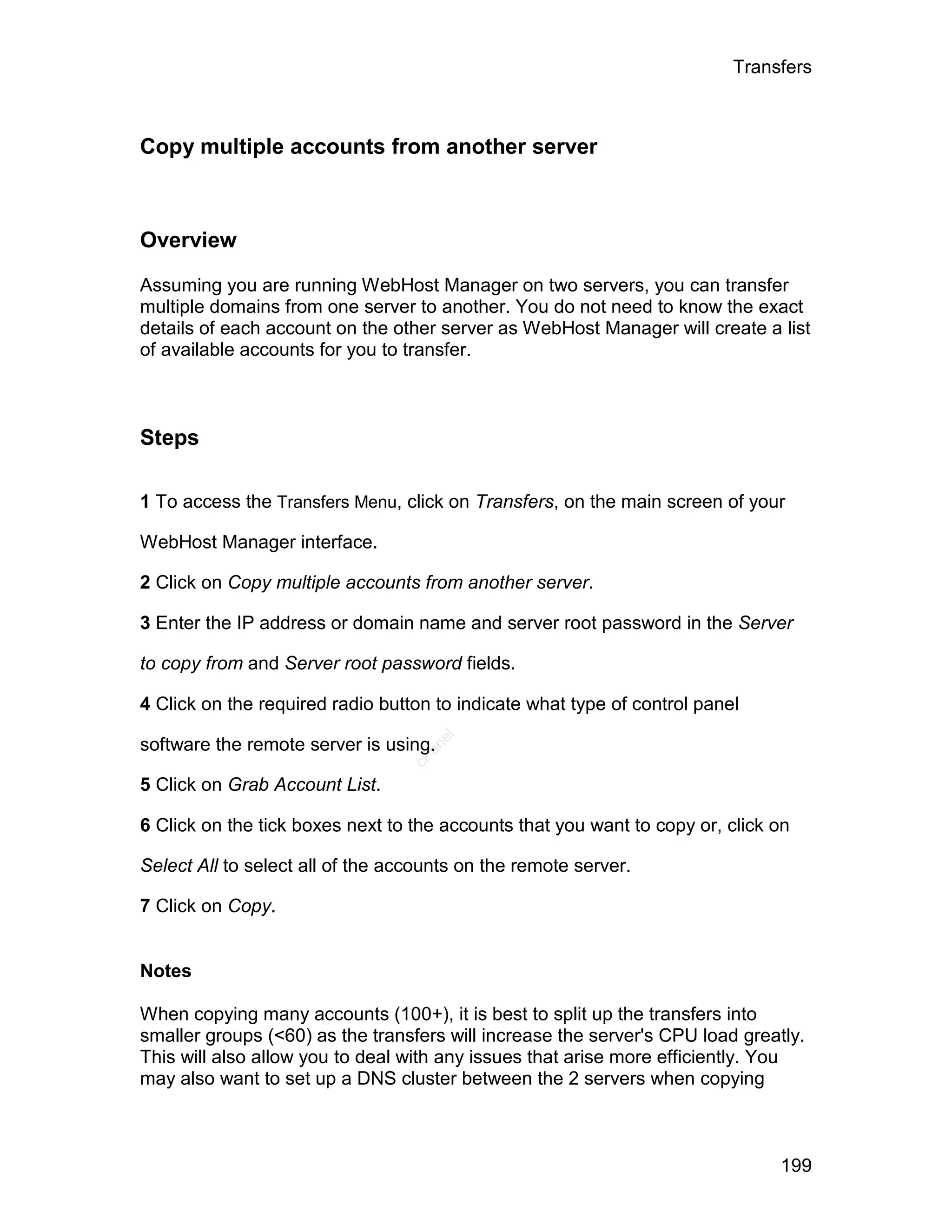 Transfers



Copy multiple accounts from another server



Overview

Assuming you are running WebHost Manager on two servers, you can transfer
multiple domains from one server to another. You do not need to know the exact
details of each account on the other server as WebHost Manager will create a list
of available accounts for you to transfer.



Steps

1 To access the Transfers Menu, click on Transfers, on the main screen of your

WebHost Manager interface.

2 Click on Copy multiple accounts from another server.

3 Enter the IP address or domain name and server root password in the Server

to copy from and Server root password fields.

4 Click on the required radio button to indicate what type of control panel
                                     el




software the remote server is using.
                                    an
                                  cP




5 Click on Grab Account List.

6 Click on the tick boxes next to the accounts that you want to copy or, click on

Select All to select all of the accounts on the remote server.

7 Click on Copy.


Notes

When copying many accounts (100+), it is best to split up the transfers into
smaller groups (<60) as the transfers will increase the server's CPU load greatly.
This will also allow you to deal with any issues that arise more efficiently. You
may also want to set up a DNS cluster between the 2 servers when copying



                                                                               199
 
