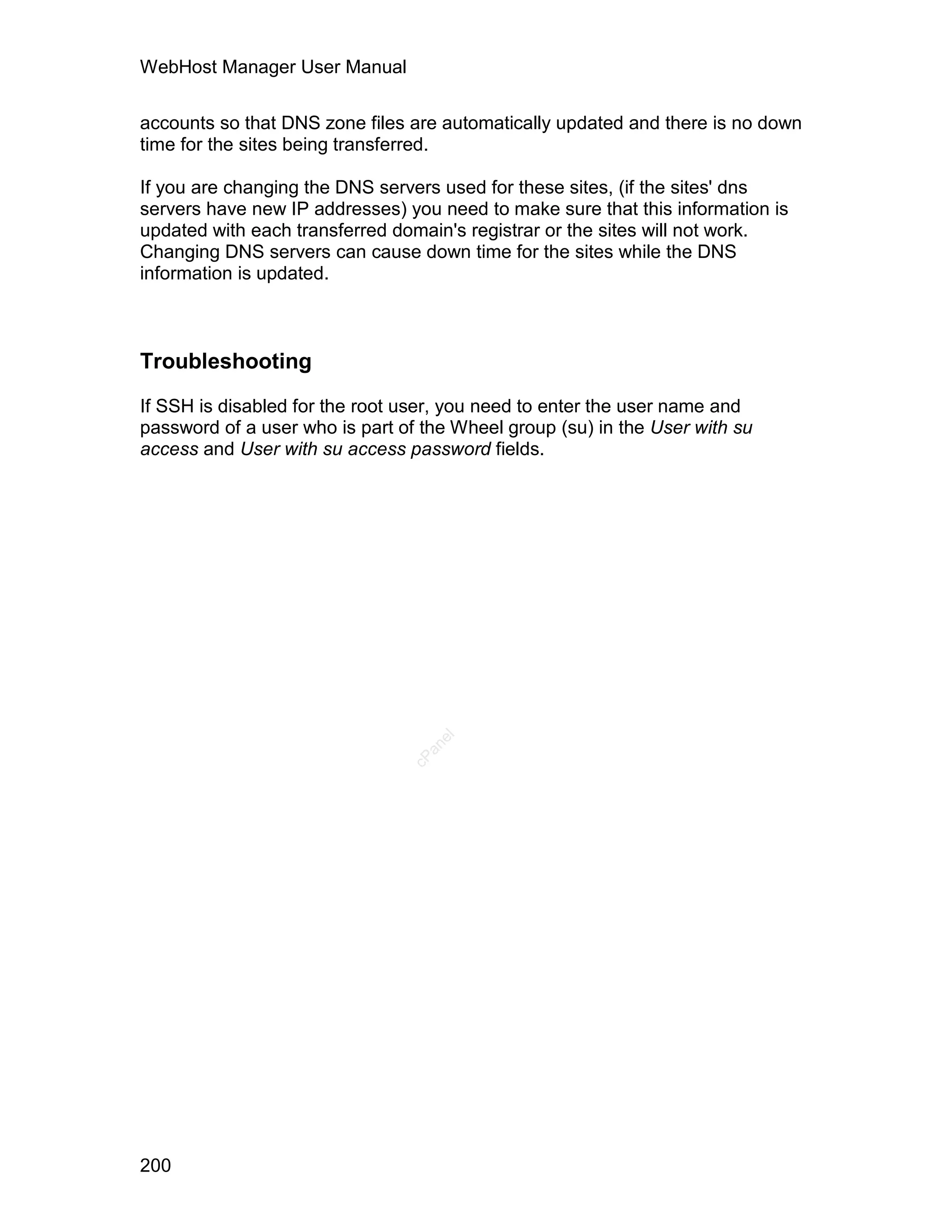 WebHost Manager User Manual

accounts so that DNS zone files are automatically updated and there is no down
time for the sites being transferred.

If you are changing the DNS servers used for these sites, (if the sites' dns
servers have new IP addresses) you need to make sure that this information is
updated with each transferred domain's registrar or the sites will not work.
Changing DNS servers can cause down time for the sites while the DNS
information is updated.



Troubleshooting

If SSH is disabled for the root user, you need to enter the user name and
password of a user who is part of the Wheel group (su) in the User with su
access and User with su access password fields.
                                   el
                                  an
                                cP




200
 