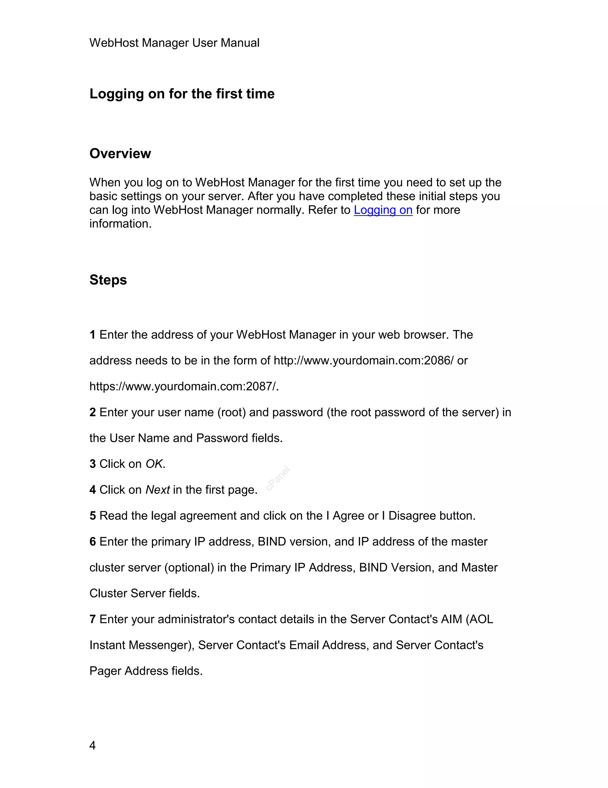 WebHost Manager User Manual



Logging on for the first time



Overview

When you log on to WebHost Manager for the first time you need to set up the
basic settings on your server. After you have completed these initial steps you
can log into WebHost Manager normally. Refer to Logging on for more
information.



Steps


1 Enter the address of your WebHost Manager in your web browser. The

address needs to be in the form of http://www.yourdomain.com:2086/ or

https://www.yourdomain.com:2087/.

2 Enter your user name (root) and password (the root password of the server) in

the User Name and Password fields.

3 Click on OK.
                                        el
                                       an
                                     cP




4 Click on Next in the first page.

5 Read the legal agreement and click on the I Agree or I Disagree button.

6 Enter the primary IP address, BIND version, and IP address of the master

cluster server (optional) in the Primary IP Address, BIND Version, and Master

Cluster Server fields.

7 Enter your administrator's contact details in the Server Contact's AIM (AOL

Instant Messenger), Server Contact's Email Address, and Server Contact's

Pager Address fields.




4
 