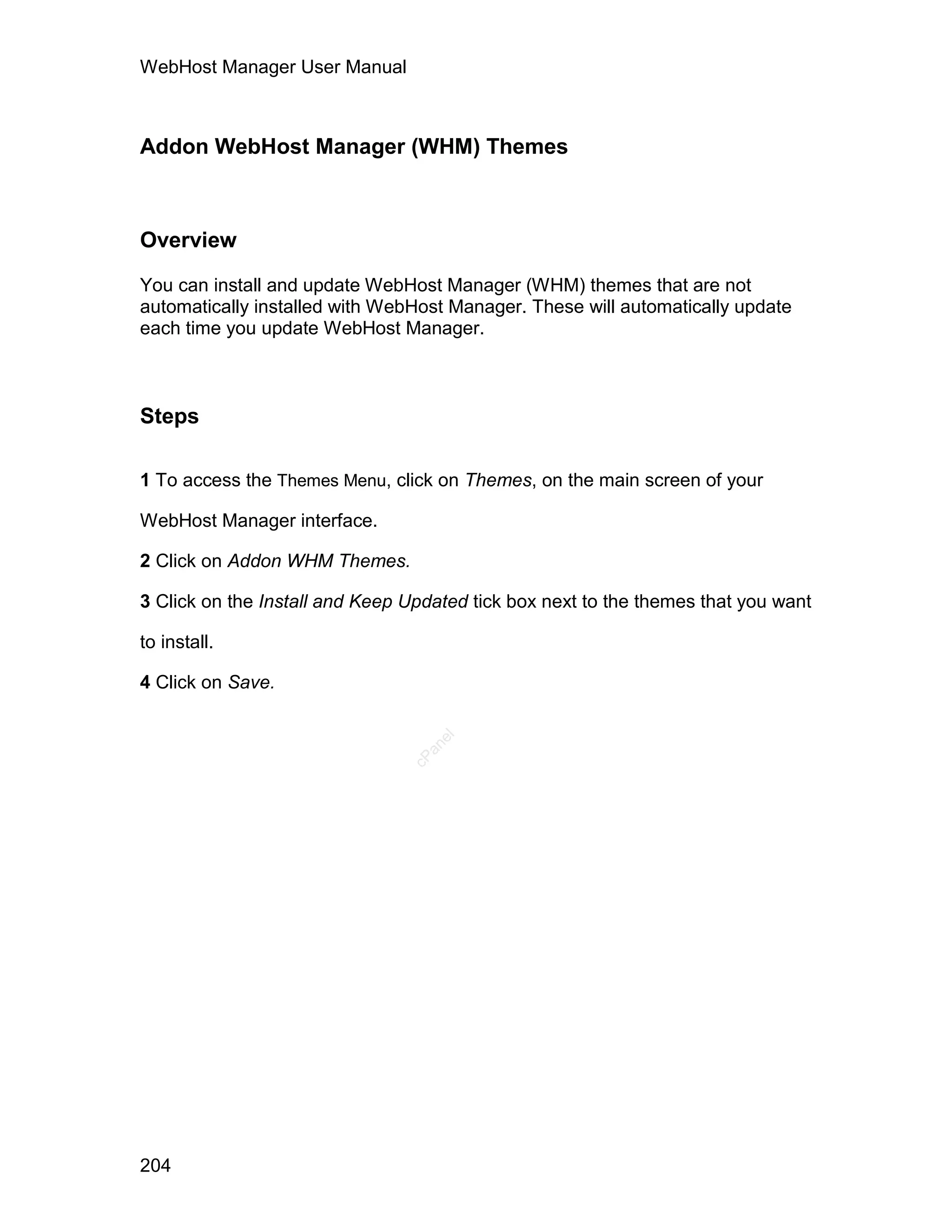 WebHost Manager User Manual



Addon WebHost Manager (WHM) Themes



Overview

You can install and update WebHost Manager (WHM) themes that are not
automatically installed with WebHost Manager. These will automatically update
each time you update WebHost Manager.



Steps

1 To access the Themes Menu, click on Themes, on the main screen of your

WebHost Manager interface.

2 Click on Addon WHM Themes.

3 Click on the Install and Keep Updated tick box next to the themes that you want

to install.

4 Click on Save.
                                   el
                                  an
                                cP




204
 