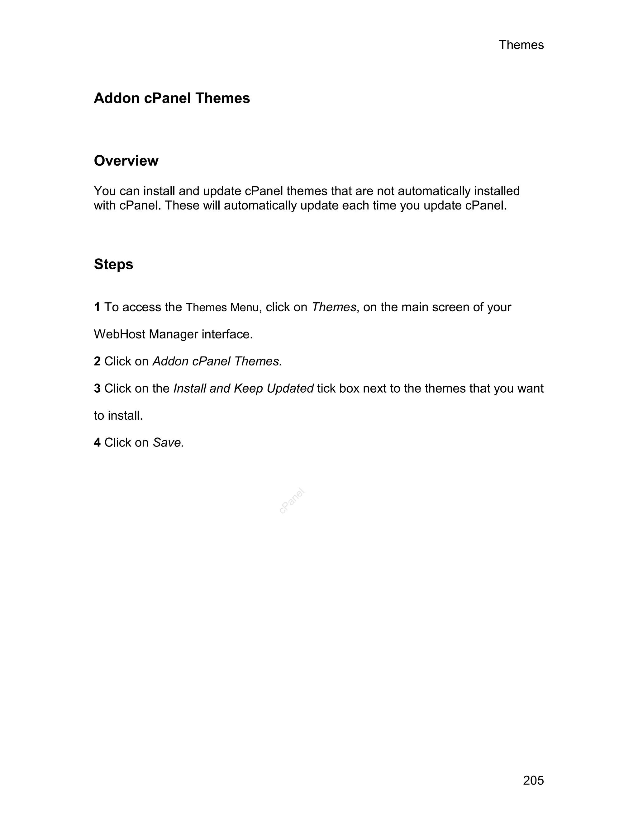 Themes



Addon cPanel Themes



Overview

You can install and update cPanel themes that are not automatically installed
with cPanel. These will automatically update each time you update cPanel.



Steps

1 To access the Themes Menu, click on Themes, on the main screen of your

WebHost Manager interface.

2 Click on Addon cPanel Themes.

3 Click on the Install and Keep Updated tick box next to the themes that you want

to install.

4 Click on Save.
                                   el
                                  an
                                cP




                                                                                205
 