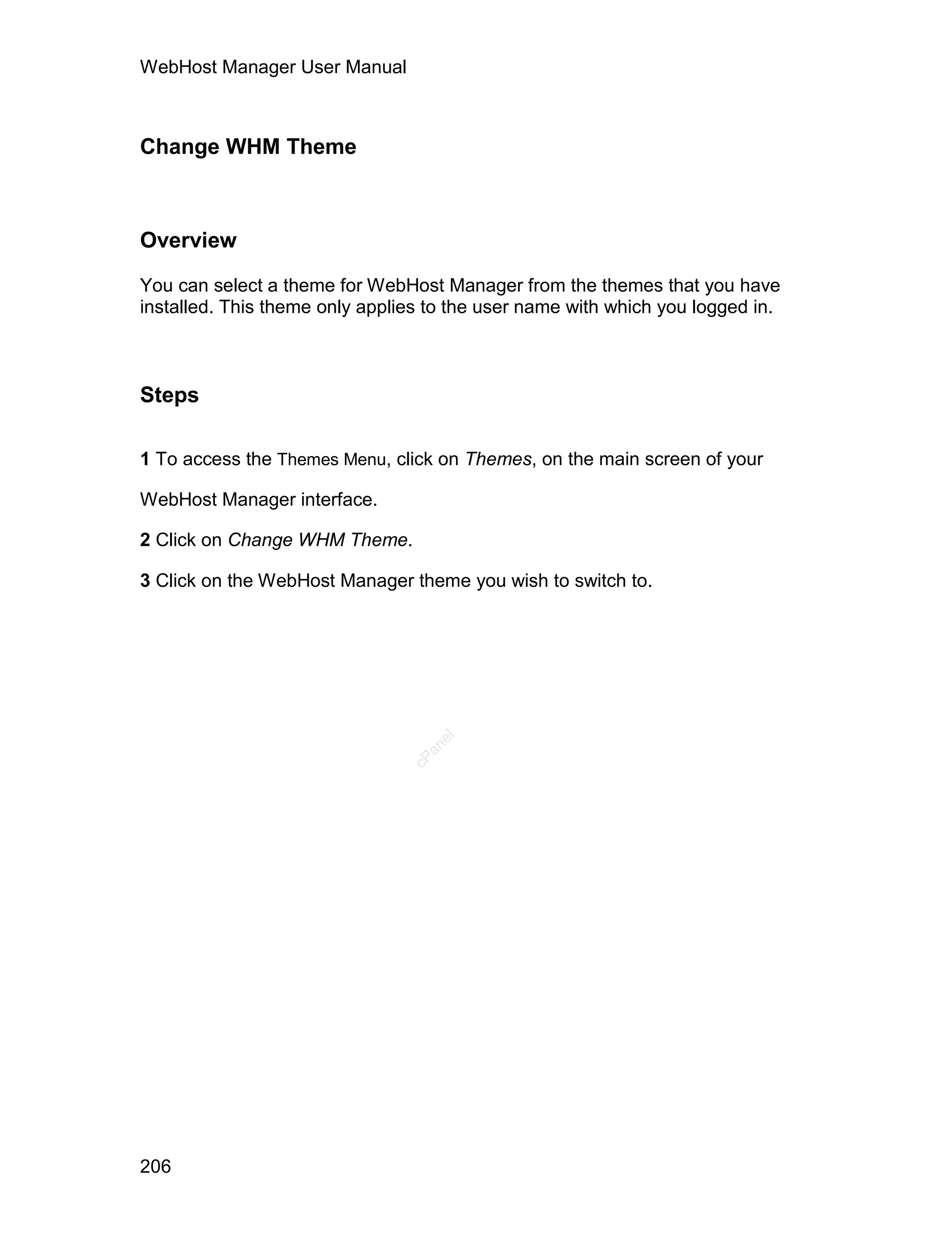 WebHost Manager User Manual



Change WHM Theme



Overview

You can select a theme for WebHost Manager from the themes that you have
installed. This theme only applies to the user name with which you logged in.



Steps

1 To access the Themes Menu, click on Themes, on the main screen of your

WebHost Manager interface.

2 Click on Change WHM Theme.

3 Click on the WebHost Manager theme you wish to switch to.
                                   el
                                  an
                                cP




206
 