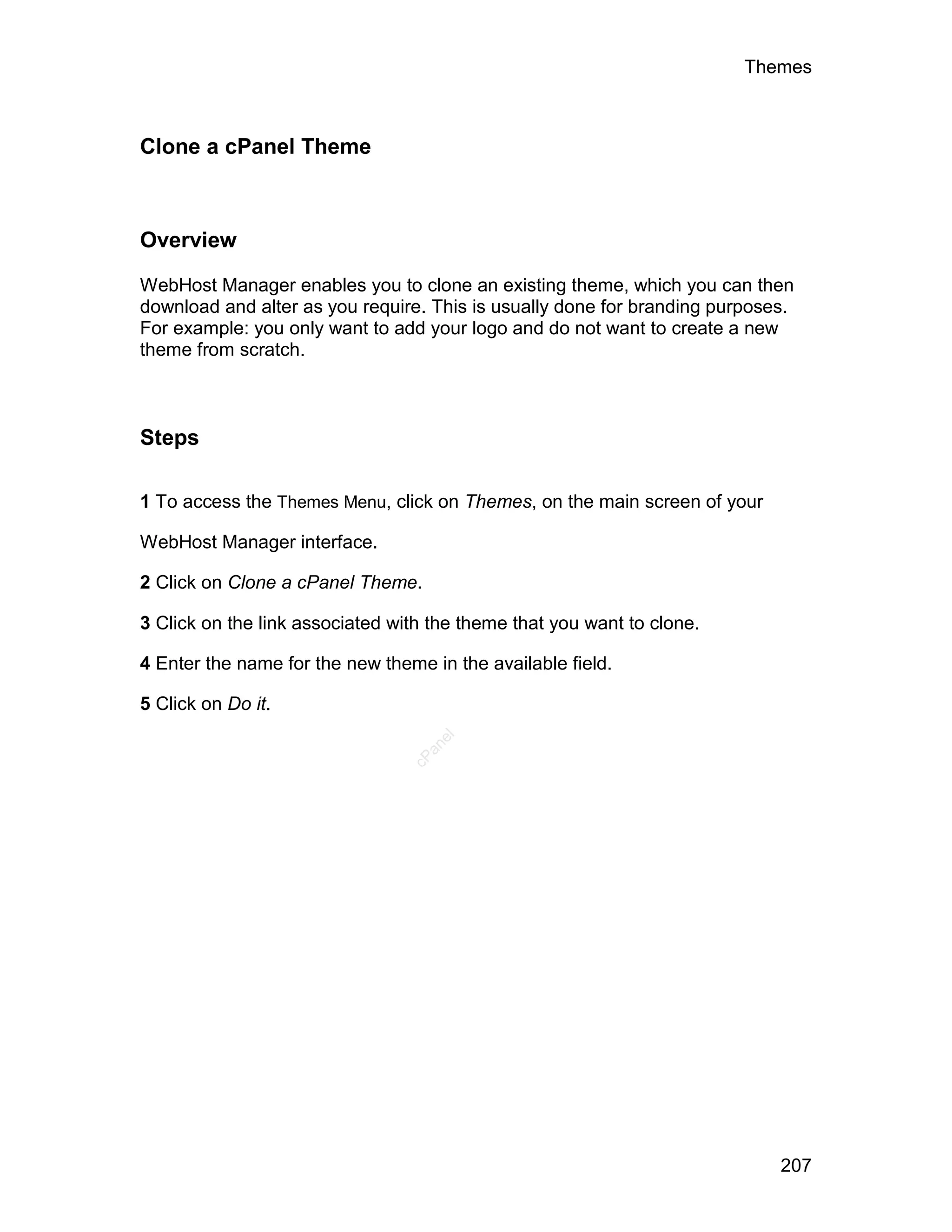Themes



Clone a cPanel Theme



Overview

WebHost Manager enables you to clone an existing theme, which you can then
download and alter as you require. This is usually done for branding purposes.
For example: you only want to add your logo and do not want to create a new
theme from scratch.



Steps

1 To access the Themes Menu, click on Themes, on the main screen of your

WebHost Manager interface.

2 Click on Clone a cPanel Theme.

3 Click on the link associated with the theme that you want to clone.

4 Enter the name for the new theme in the available field.

5 Click on Do it.
                                    el
                                   an
                                 cP




                                                                            207
 