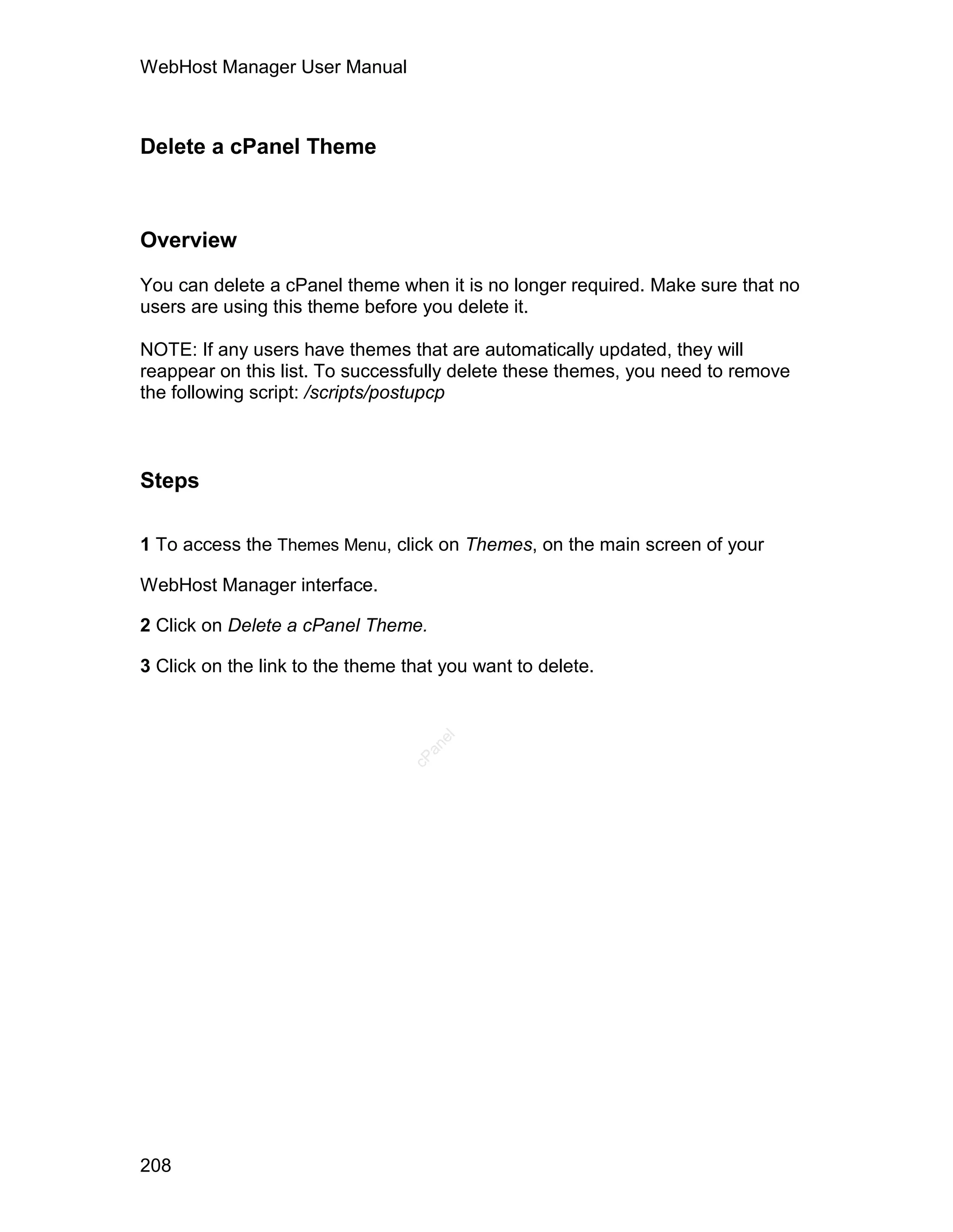 WebHost Manager User Manual



Delete a cPanel Theme



Overview

You can delete a cPanel theme when it is no longer required. Make sure that no
users are using this theme before you delete it.

NOTE: If any users have themes that are automatically updated, they will
reappear on this list. To successfully delete these themes, you need to remove
the following script: /scripts/postupcp



Steps

1 To access the Themes Menu, click on Themes, on the main screen of your

WebHost Manager interface.

2 Click on Delete a cPanel Theme.

3 Click on the link to the theme that you want to delete.
                                     el
                                   an
                                 cP




208
 