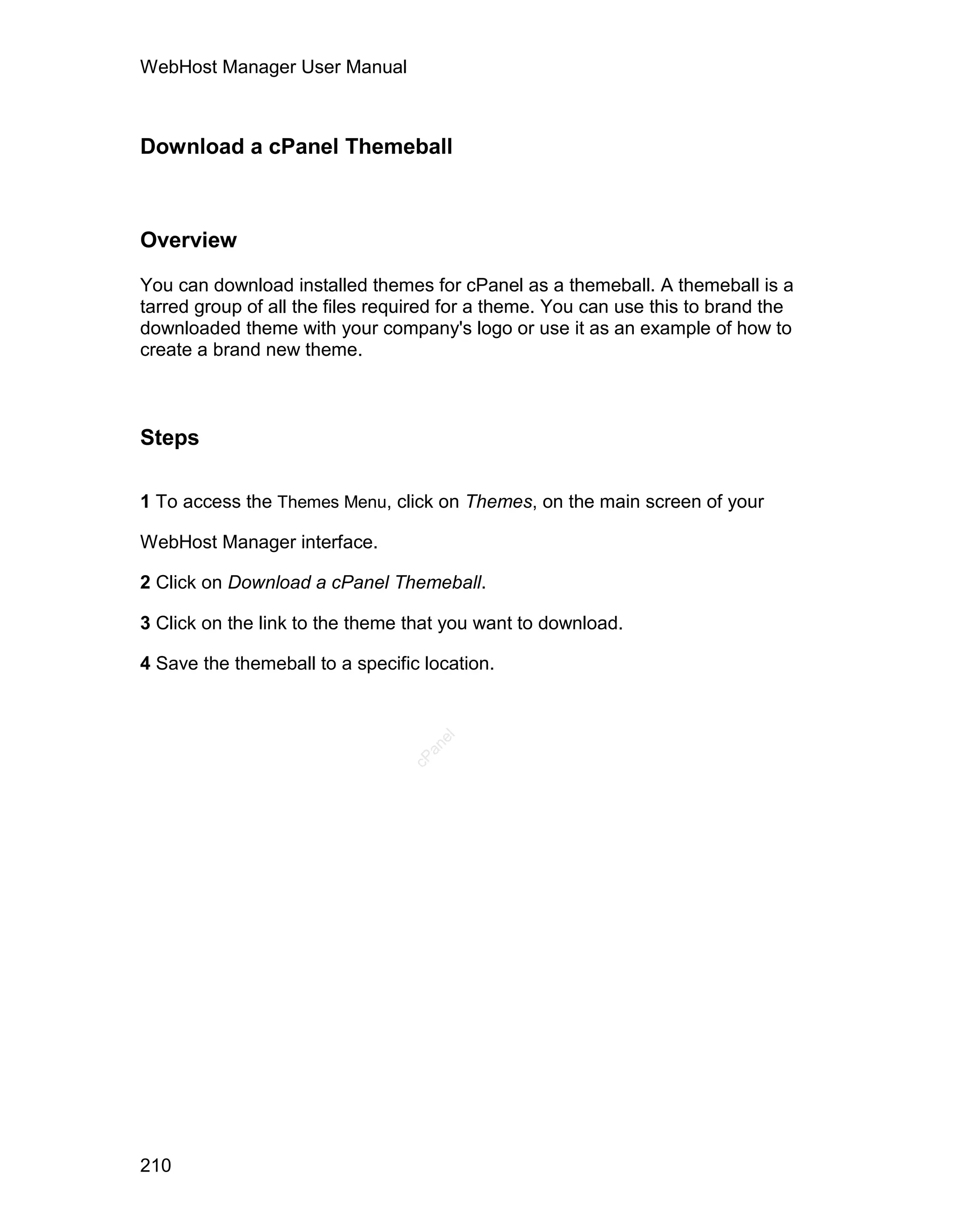 WebHost Manager User Manual



Download a cPanel Themeball



Overview

You can download installed themes for cPanel as a themeball. A themeball is a
tarred group of all the files required for a theme. You can use this to brand the
downloaded theme with your company's logo or use it as an example of how to
create a brand new theme.



Steps

1 To access the Themes Menu, click on Themes, on the main screen of your

WebHost Manager interface.

2 Click on Download a cPanel Themeball.

3 Click on the link to the theme that you want to download.

4 Save the themeball to a specific location.
                                    el
                                   an
                                 cP




210
 