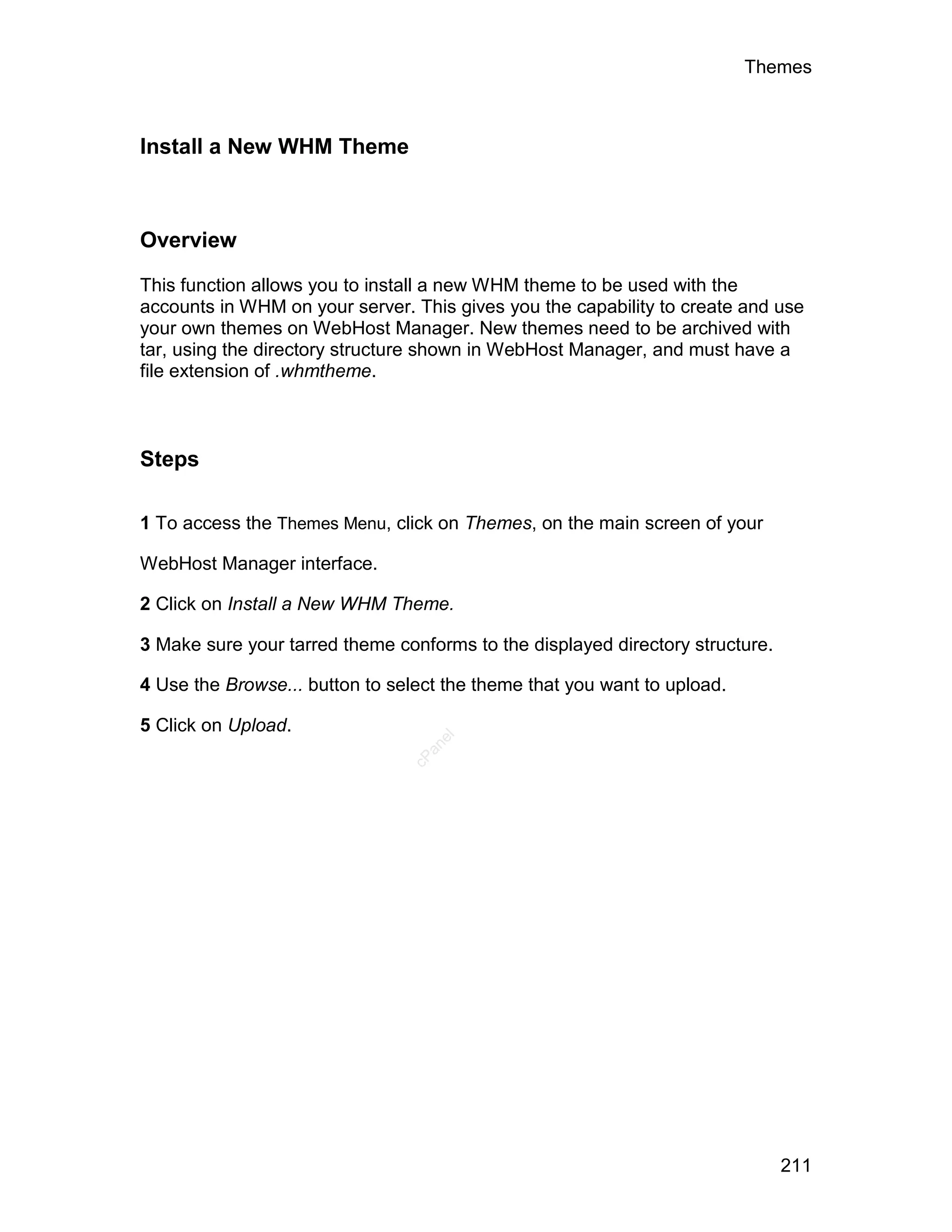 Themes



Install a New WHM Theme



Overview

This function allows you to install a new WHM theme to be used with the
accounts in WHM on your server. This gives you the capability to create and use
your own themes on WebHost Manager. New themes need to be archived with
tar, using the directory structure shown in WebHost Manager, and must have a
file extension of .whmtheme.



Steps

1 To access the Themes Menu, click on Themes, on the main screen of your

WebHost Manager interface.

2 Click on Install a New WHM Theme.

3 Make sure your tarred theme conforms to the displayed directory structure.

4 Use the Browse... button to select the theme that you want to upload.

5 Click on Upload.
                                   el
                                  an
                                cP




                                                                               211
 