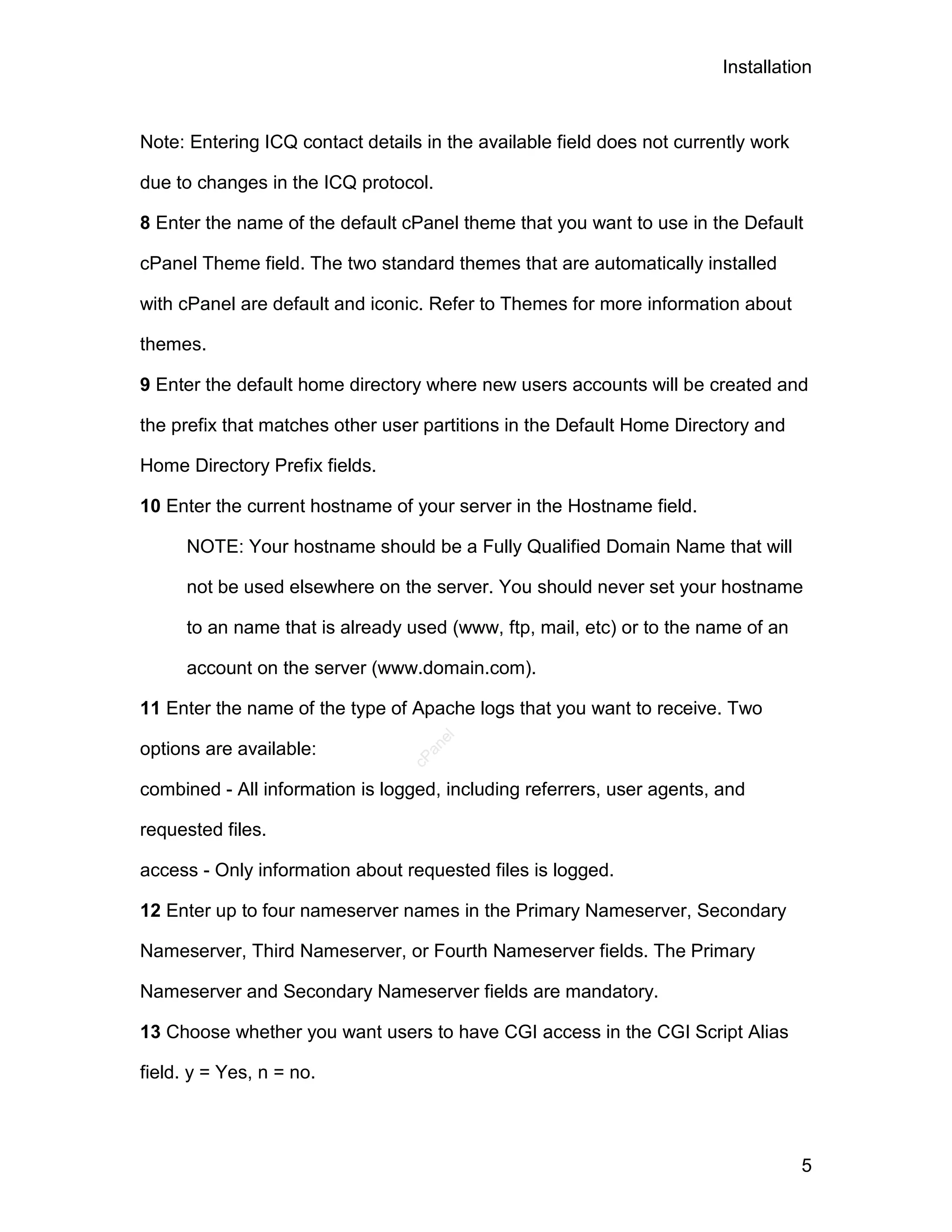 Installation



Note: Entering ICQ contact details in the available field does not currently work

due to changes in the ICQ protocol.

8 Enter the name of the default cPanel theme that you want to use in the Default

cPanel Theme field. The two standard themes that are automatically installed

with cPanel are default and iconic. Refer to Themes for more information about

themes.

9 Enter the default home directory where new users accounts will be created and

the prefix that matches other user partitions in the Default Home Directory and

Home Directory Prefix fields.

10 Enter the current hostname of your server in the Hostname field.

      NOTE: Your hostname should be a Fully Qualified Domain Name that will

      not be used elsewhere on the server. You should never set your hostname

      to an name that is already used (www, ftp, mail, etc) or to the name of an

      account on the server (www.domain.com).

11 Enter the name of the type of Apache logs that you want to receive. Two
                                      el




options are available:
                                   an
                                 cP




combined - All information is logged, including referrers, user agents, and

requested files.

access - Only information about requested files is logged.

12 Enter up to four nameserver names in the Primary Nameserver, Secondary

Nameserver, Third Nameserver, or Fourth Nameserver fields. The Primary

Nameserver and Secondary Nameserver fields are mandatory.

13 Choose whether you want users to have CGI access in the CGI Script Alias

field. y = Yes, n = no.



                                                                                    5
 