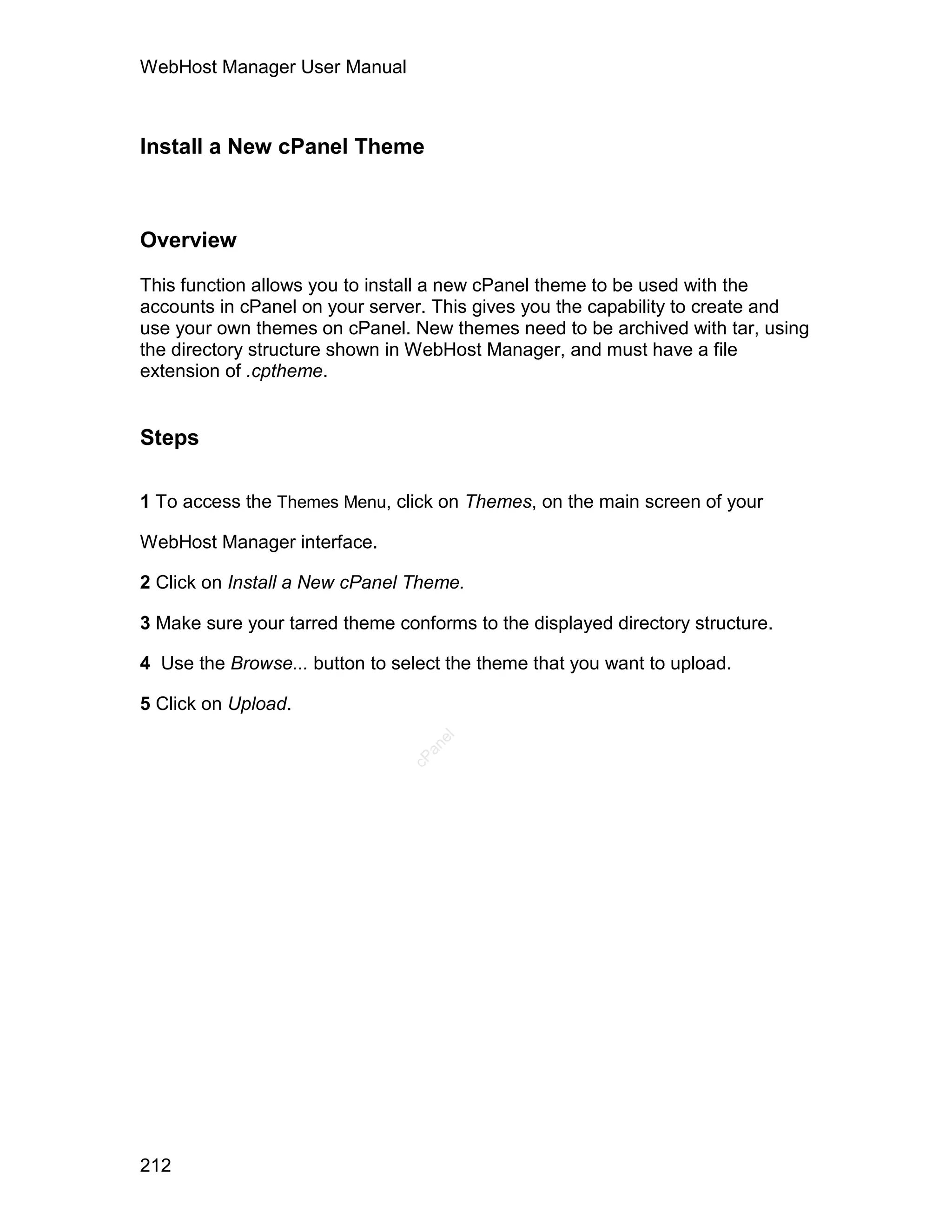 WebHost Manager User Manual



Install a New cPanel Theme



Overview

This function allows you to install a new cPanel theme to be used with the
accounts in cPanel on your server. This gives you the capability to create and
use your own themes on cPanel. New themes need to be archived with tar, using
the directory structure shown in WebHost Manager, and must have a file
extension of .cptheme.


Steps

1 To access the Themes Menu, click on Themes, on the main screen of your

WebHost Manager interface.

2 Click on Install a New cPanel Theme.

3 Make sure your tarred theme conforms to the displayed directory structure.

4 Use the Browse... button to select the theme that you want to upload.

5 Click on Upload.
                                   el
                                  an
                                cP




212
 