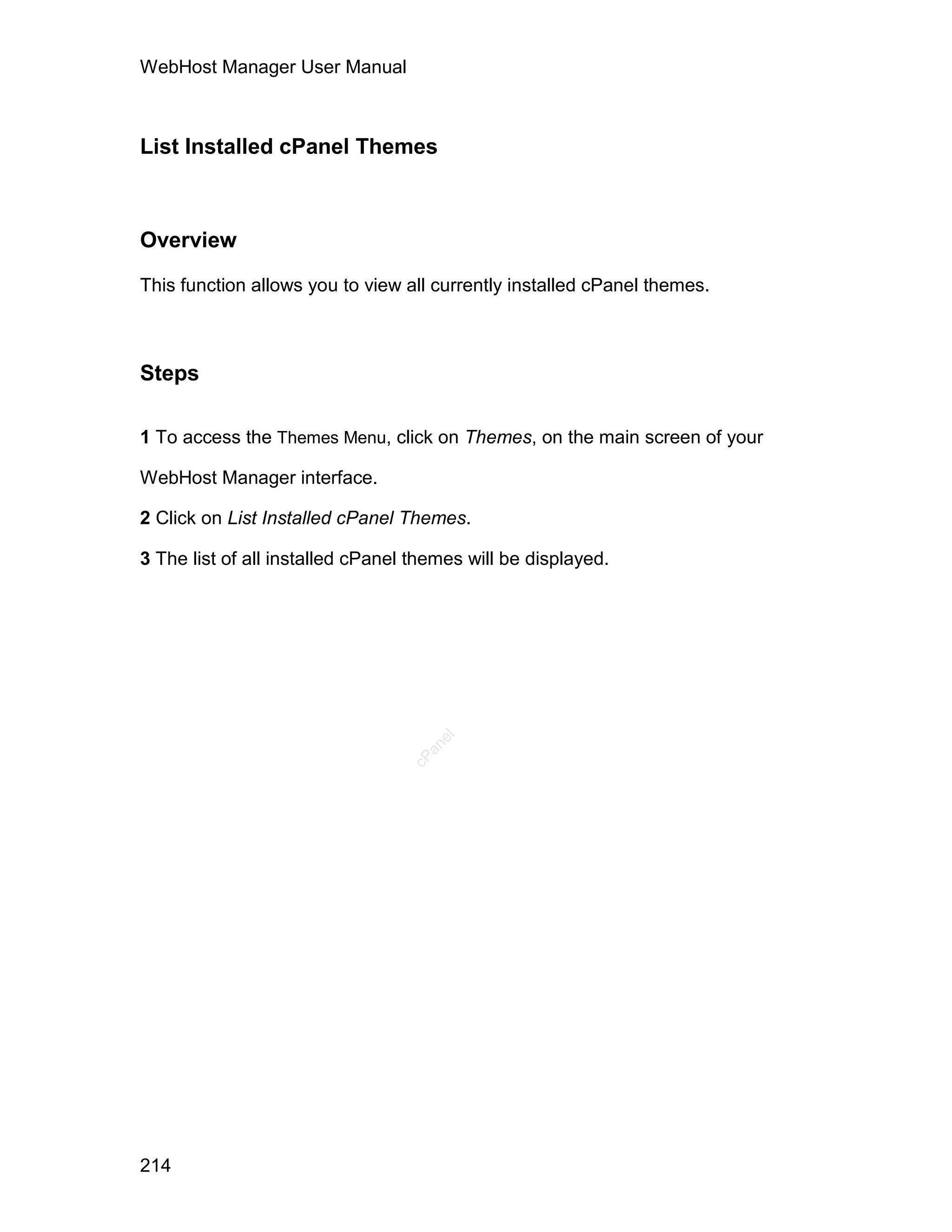 WebHost Manager User Manual



List Installed cPanel Themes



Overview

This function allows you to view all currently installed cPanel themes.



Steps

1 To access the Themes Menu, click on Themes, on the main screen of your

WebHost Manager interface.

2 Click on List Installed cPanel Themes.

3 The list of all installed cPanel themes will be displayed.
                                     el
                                    an
                                  cP




214
 