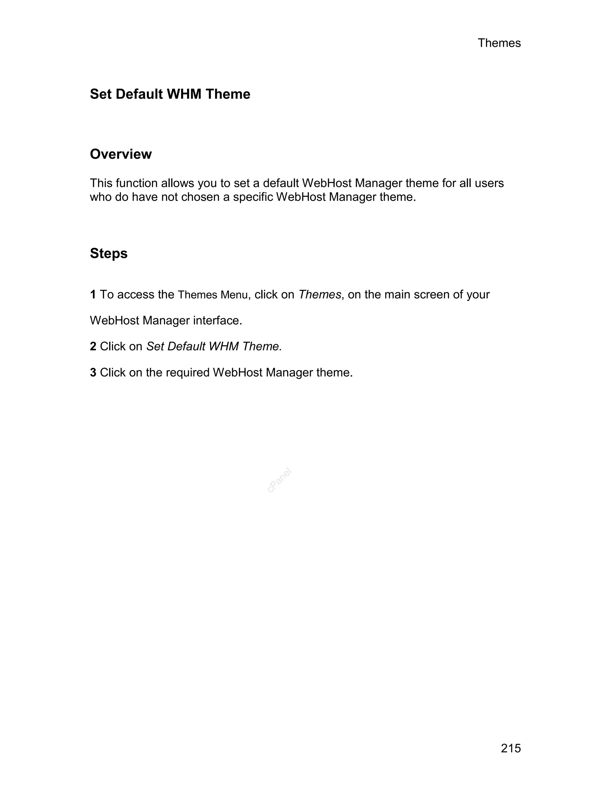 Themes



Set Default WHM Theme



Overview

This function allows you to set a default WebHost Manager theme for all users
who do have not chosen a specific WebHost Manager theme.



Steps

1 To access the Themes Menu, click on Themes, on the main screen of your

WebHost Manager interface.

2 Click on Set Default WHM Theme.

3 Click on the required WebHost Manager theme.
                                   el
                                  an
                                cP




                                                                            215
 