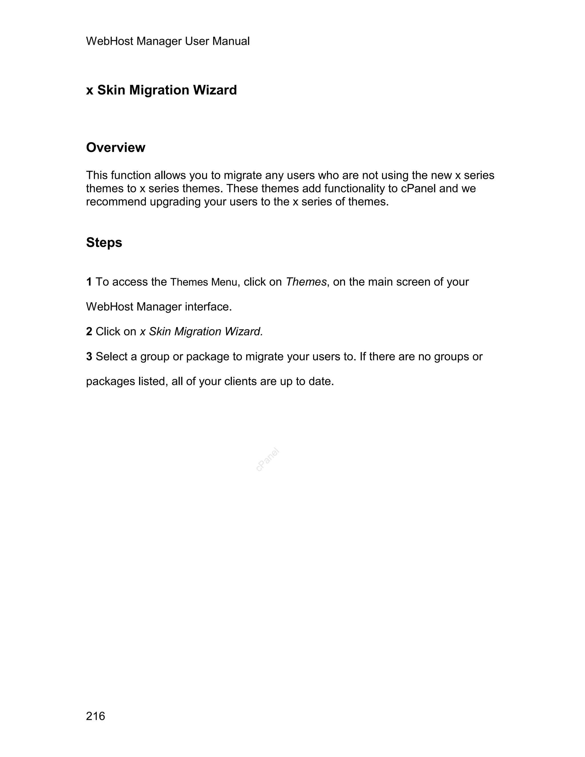 WebHost Manager User Manual



x Skin Migration Wizard



Overview

This function allows you to migrate any users who are not using the new x series
themes to x series themes. These themes add functionality to cPanel and we
recommend upgrading your users to the x series of themes.


Steps

1 To access the Themes Menu, click on Themes, on the main screen of your

WebHost Manager interface.

2 Click on x Skin Migration Wizard.

3 Select a group or package to migrate your users to. If there are no groups or

packages listed, all of your clients are up to date.
                                      el
                                    an
                                  cP




216
 