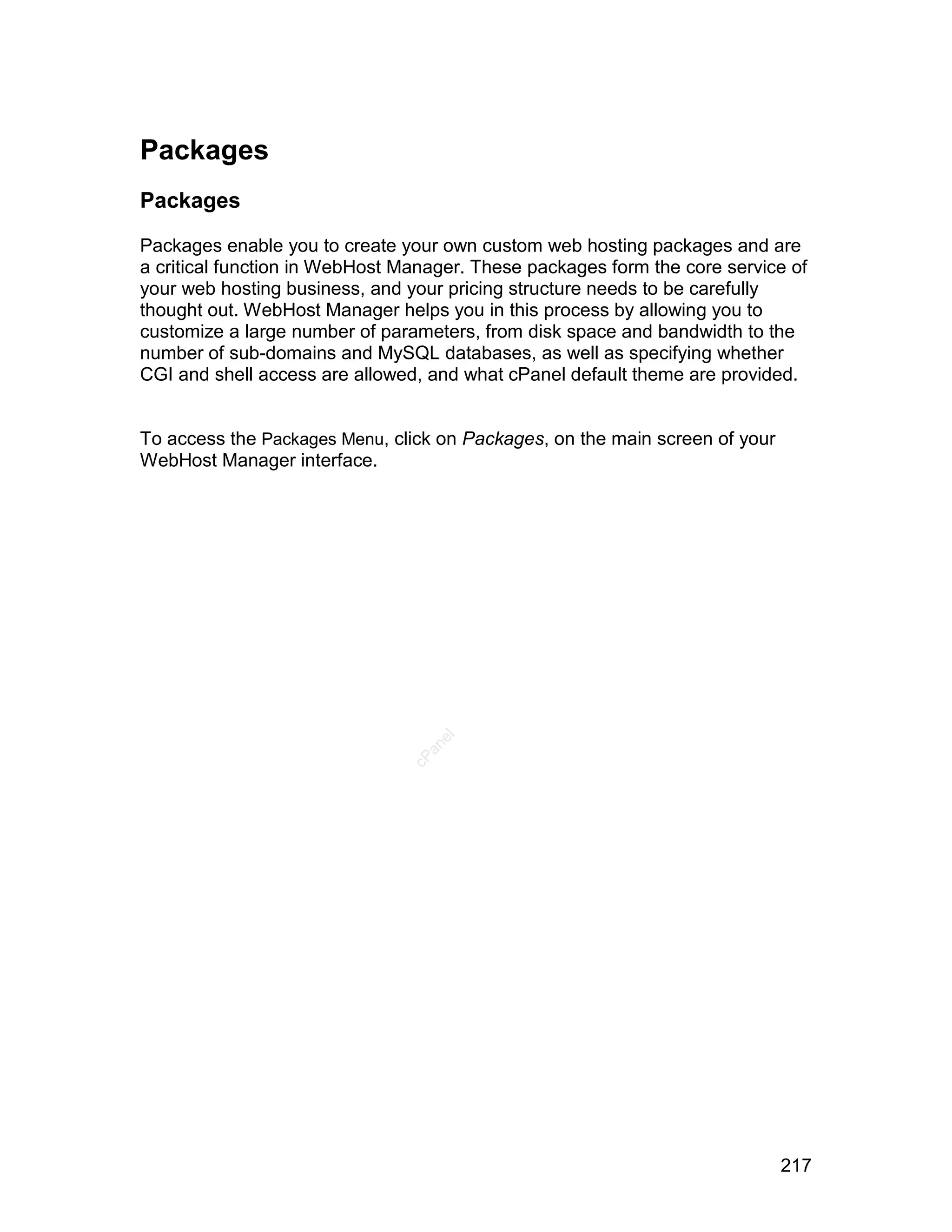 Packages
Packages

Packages enable you to create your own custom web hosting packages and are
a critical function in WebHost Manager. These packages form the core service of
your web hosting business, and your pricing structure needs to be carefully
thought out. WebHost Manager helps you in this process by allowing you to
customize a large number of parameters, from disk space and bandwidth to the
number of sub-domains and MySQL databases, as well as specifying whether
CGI and shell access are allowed, and what cPanel default theme are provided.


To access the Packages Menu, click on Packages, on the main screen of your
WebHost Manager interface.
                                   el
                                  an
                                cP




                                                                             217
 