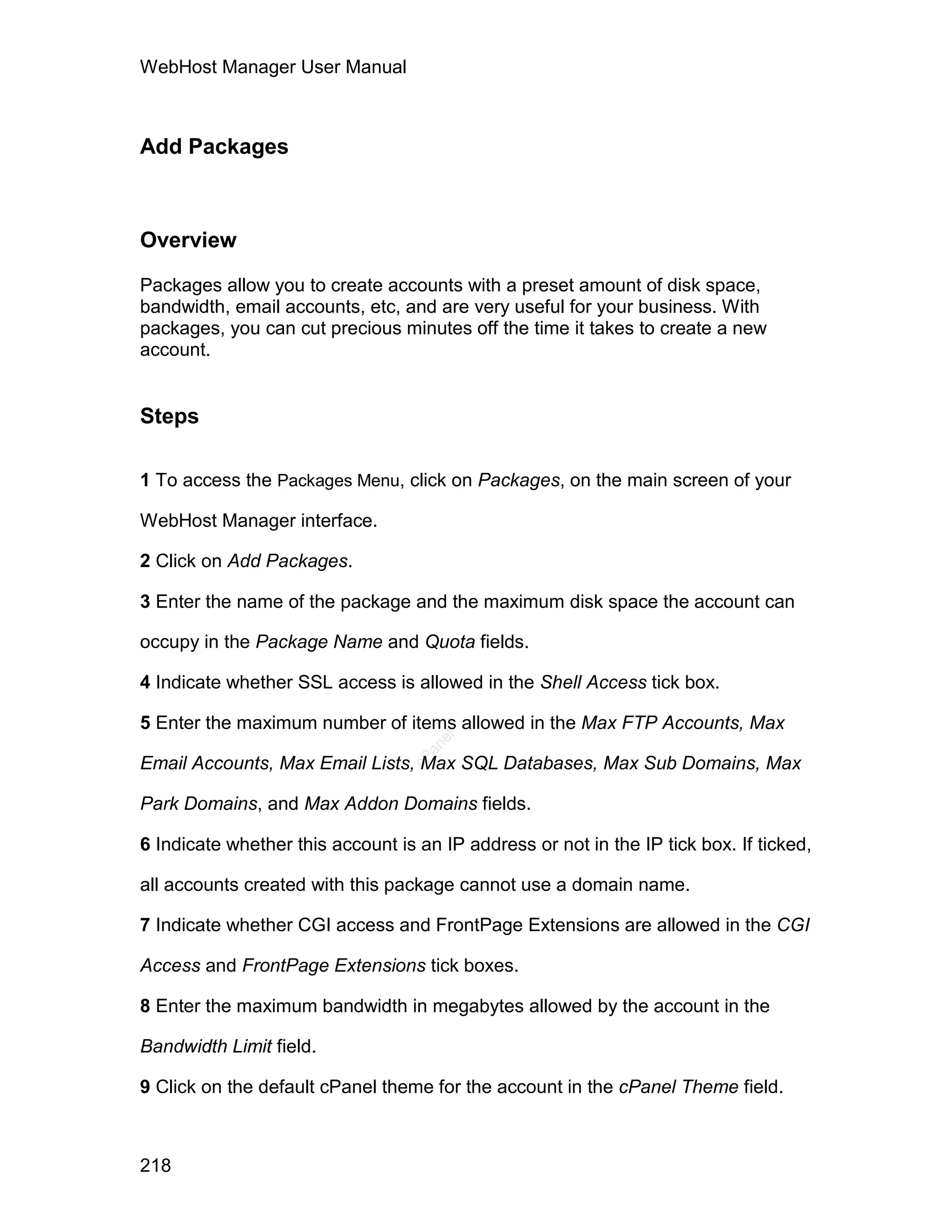 WebHost Manager User Manual



Add Packages



Overview

Packages allow you to create accounts with a preset amount of disk space,
bandwidth, email accounts, etc, and are very useful for your business. With
packages, you can cut precious minutes off the time it takes to create a new
account.


Steps

1 To access the Packages Menu, click on Packages, on the main screen of your

WebHost Manager interface.

2 Click on Add Packages.

3 Enter the name of the package and the maximum disk space the account can

occupy in the Package Name and Quota fields.

4 Indicate whether SSL access is allowed in the Shell Access tick box.

5 Enter the maximum number of items allowed in the Max FTP Accounts, Max
                                     el
                                    an
                                  cP




Email Accounts, Max Email Lists, Max SQL Databases, Max Sub Domains, Max

Park Domains, and Max Addon Domains fields.

6 Indicate whether this account is an IP address or not in the IP tick box. If ticked,

all accounts created with this package cannot use a domain name.

7 Indicate whether CGI access and FrontPage Extensions are allowed in the CGI

Access and FrontPage Extensions tick boxes.

8 Enter the maximum bandwidth in megabytes allowed by the account in the

Bandwidth Limit field.

9 Click on the default cPanel theme for the account in the cPanel Theme field.



218
 