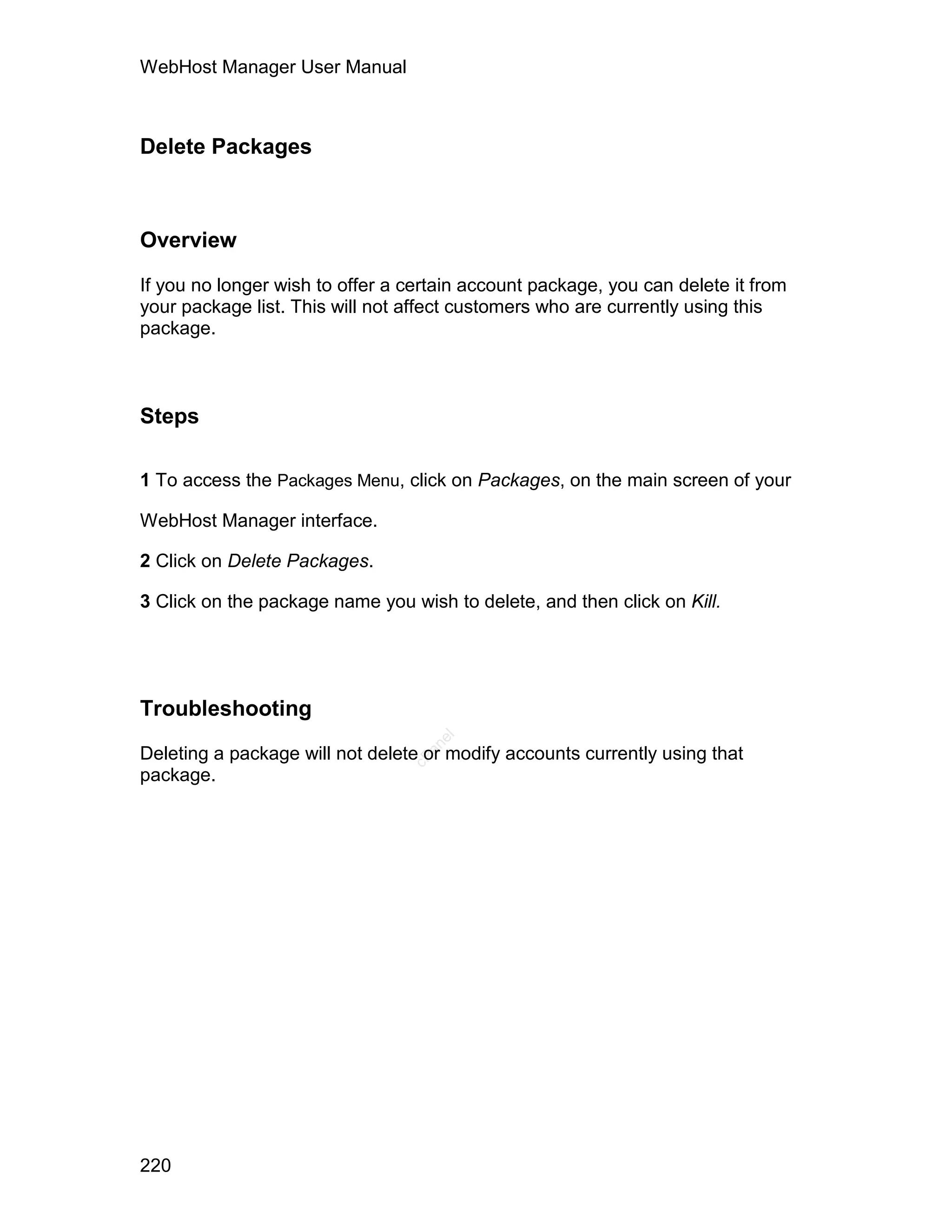 WebHost Manager User Manual



Delete Packages



Overview

If you no longer wish to offer a certain account package, you can delete it from
your package list. This will not affect customers who are currently using this
package.



Steps

1 To access the Packages Menu, click on Packages, on the main screen of your

WebHost Manager interface.

2 Click on Delete Packages.

3 Click on the package name you wish to delete, and then click on Kill.




Troubleshooting
                                    el
                                   an




Deleting a package will not delete or modify accounts currently using that
                                 cP




package.




220
 