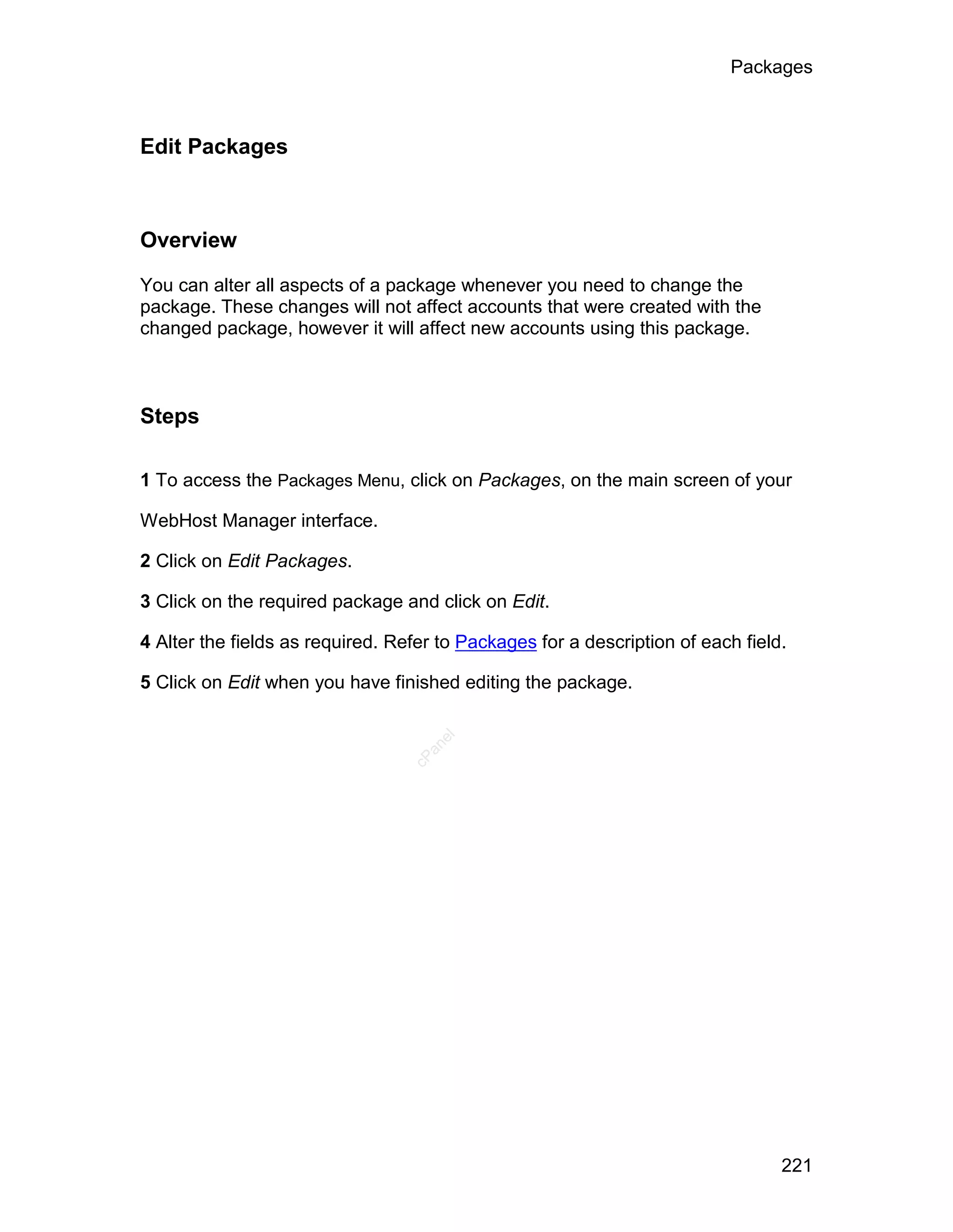 Packages



Edit Packages



Overview

You can alter all aspects of a package whenever you need to change the
package. These changes will not affect accounts that were created with the
changed package, however it will affect new accounts using this package.



Steps

1 To access the Packages Menu, click on Packages, on the main screen of your

WebHost Manager interface.

2 Click on Edit Packages.

3 Click on the required package and click on Edit.

4 Alter the fields as required. Refer to Packages for a description of each field.

5 Click on Edit when you have finished editing the package.
                                     el
                                    an
                                  cP




                                                                                 221
 