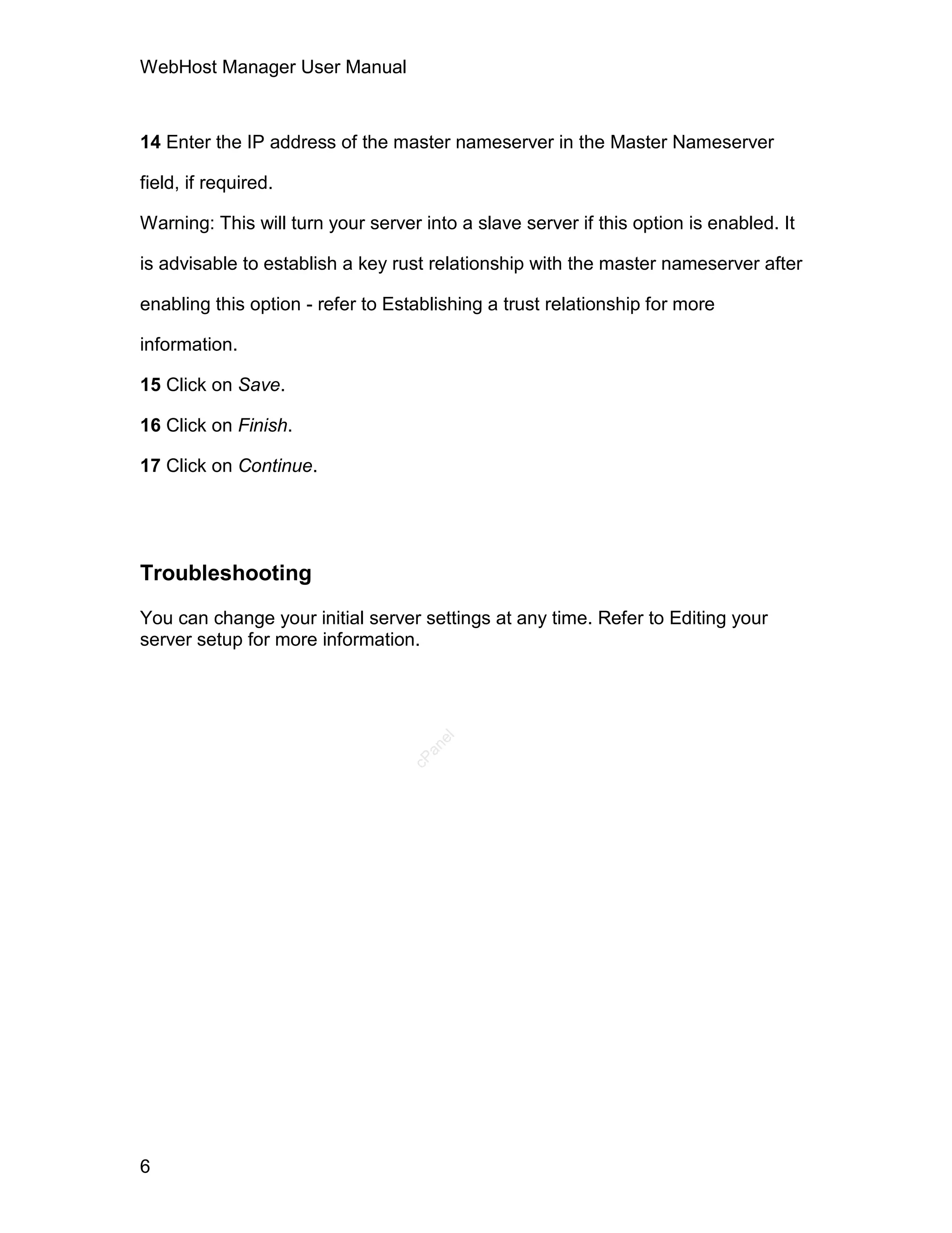 WebHost Manager User Manual



14 Enter the IP address of the master nameserver in the Master Nameserver

field, if required.

Warning: This will turn your server into a slave server if this option is enabled. It

is advisable to establish a key rust relationship with the master nameserver after

enabling this option - refer to Establishing a trust relationship for more

information.

15 Click on Save.

16 Click on Finish.

17 Click on Continue.




Troubleshooting

You can change your initial server settings at any time. Refer to Editing your
server setup for more information.
                                      el
                                     an
                                   cP




6
 