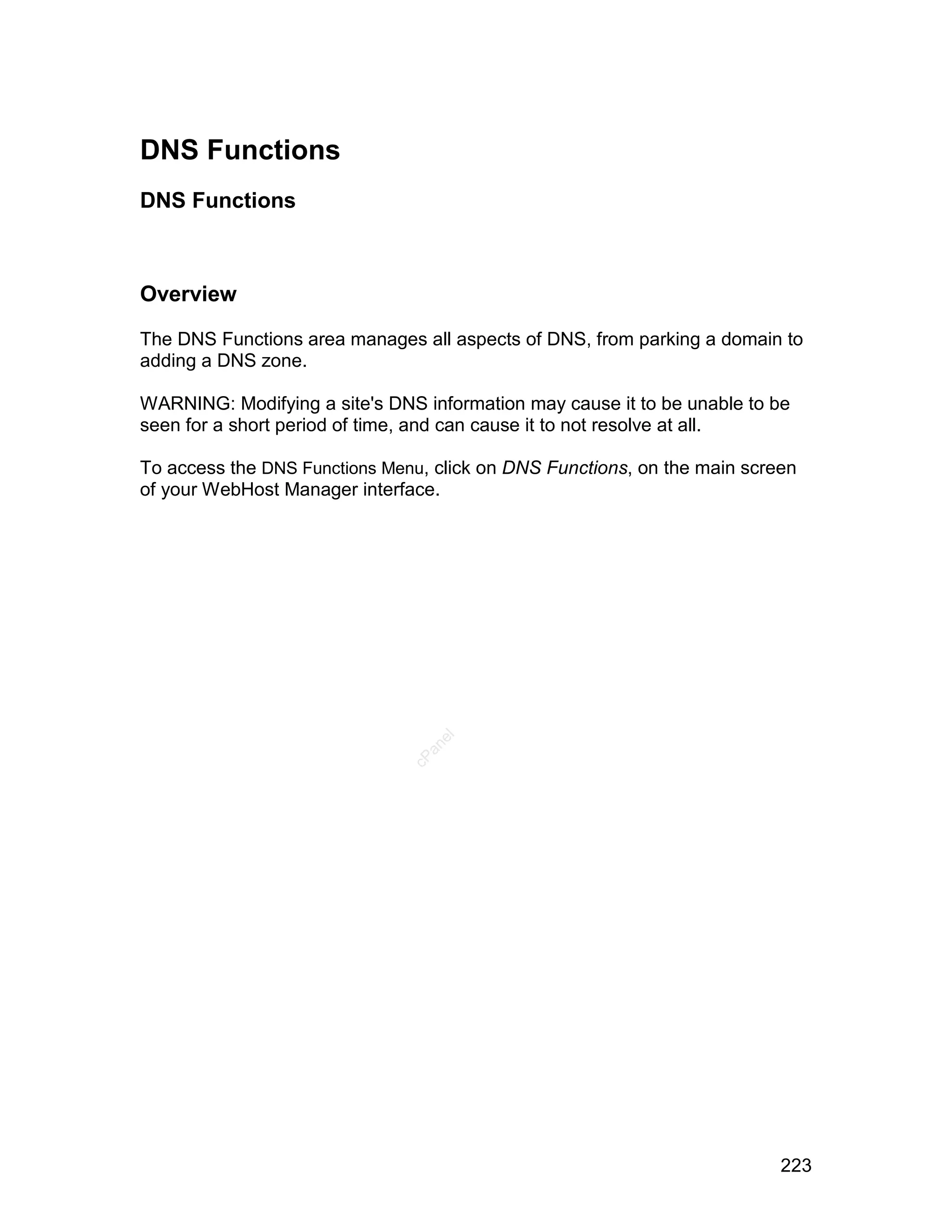 DNS Functions
DNS Functions



Overview

The DNS Functions area manages all aspects of DNS, from parking a domain to
adding a DNS zone.

WARNING: Modifying a site's DNS information may cause it to be unable to be
seen for a short period of time, and can cause it to not resolve at all.

To access the DNS Functions Menu, click on DNS Functions, on the main screen
of your WebHost Manager interface.
                                  el
                                 an
                               cP




                                                                          223
 