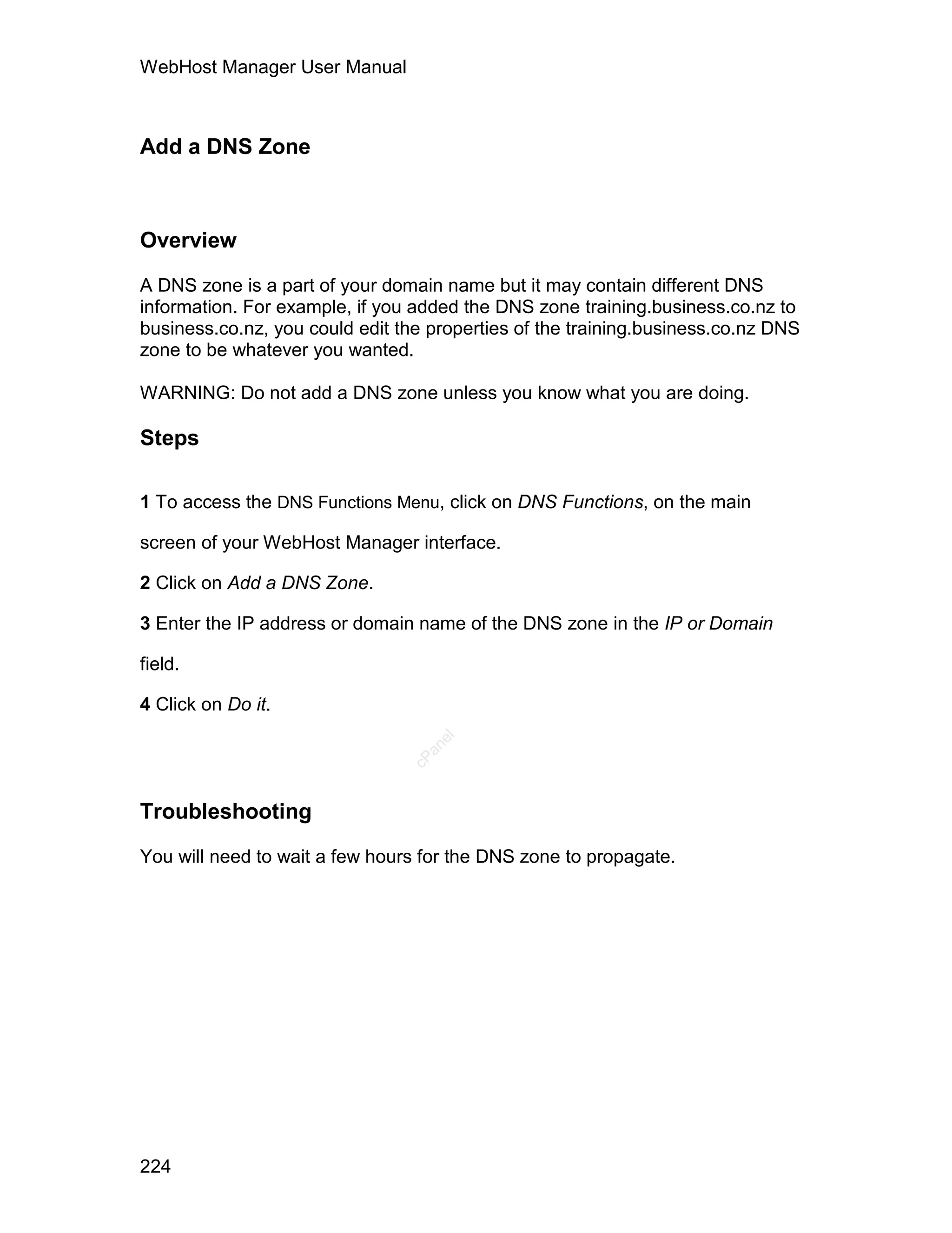 WebHost Manager User Manual



Add a DNS Zone



Overview

A DNS zone is a part of your domain name but it may contain different DNS
information. For example, if you added the DNS zone training.business.co.nz to
business.co.nz, you could edit the properties of the training.business.co.nz DNS
zone to be whatever you wanted.

WARNING: Do not add a DNS zone unless you know what you are doing.

Steps

1 To access the DNS Functions Menu, click on DNS Functions, on the main

screen of your WebHost Manager interface.

2 Click on Add a DNS Zone.

3 Enter the IP address or domain name of the DNS zone in the IP or Domain

field.

4 Click on Do it.
                                   el
                                  an
                                cP




Troubleshooting

You will need to wait a few hours for the DNS zone to propagate.




224
 