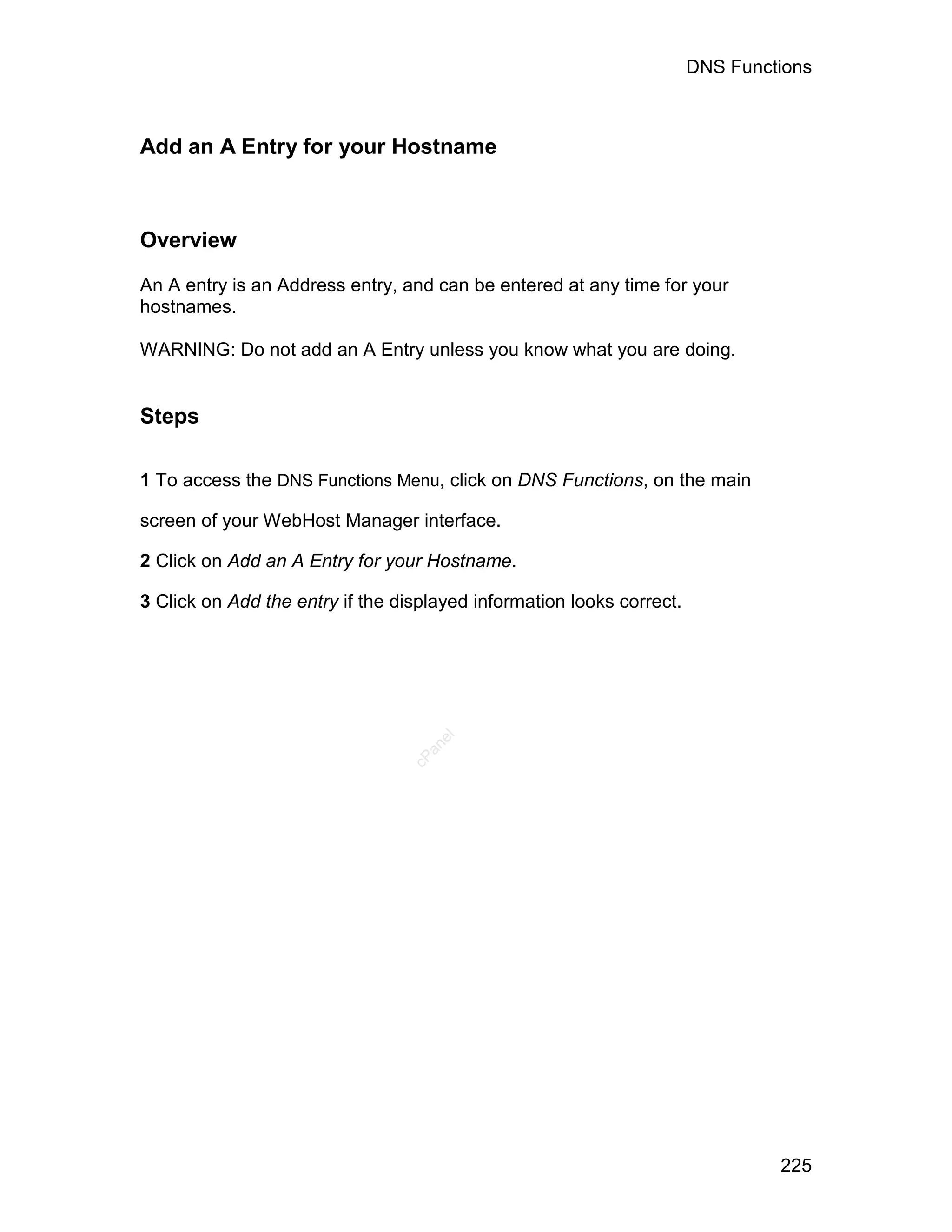 DNS Functions



Add an A Entry for your Hostname



Overview

An A entry is an Address entry, and can be entered at any time for your
hostnames.

WARNING: Do not add an A Entry unless you know what you are doing.


Steps

1 To access the DNS Functions Menu, click on DNS Functions, on the main

screen of your WebHost Manager interface.

2 Click on Add an A Entry for your Hostname.

3 Click on Add the entry if the displayed information looks correct.
                                     el
                                   an
                                 cP




                                                                                225
 