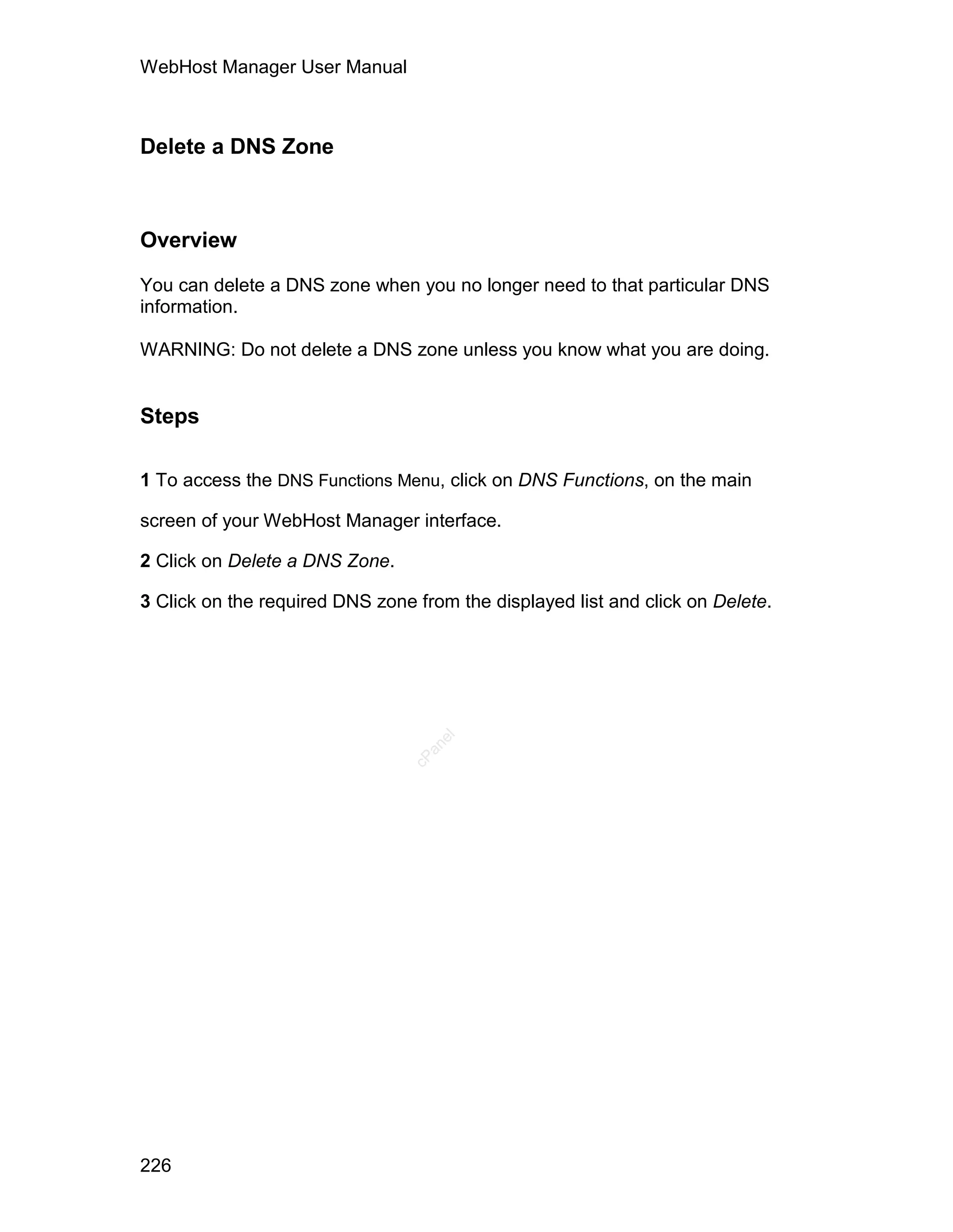 WebHost Manager User Manual



Delete a DNS Zone



Overview

You can delete a DNS zone when you no longer need to that particular DNS
information.

WARNING: Do not delete a DNS zone unless you know what you are doing.


Steps

1 To access the DNS Functions Menu, click on DNS Functions, on the main

screen of your WebHost Manager interface.

2 Click on Delete a DNS Zone.

3 Click on the required DNS zone from the displayed list and click on Delete.
                                    el
                                  an
                                cP




226
 