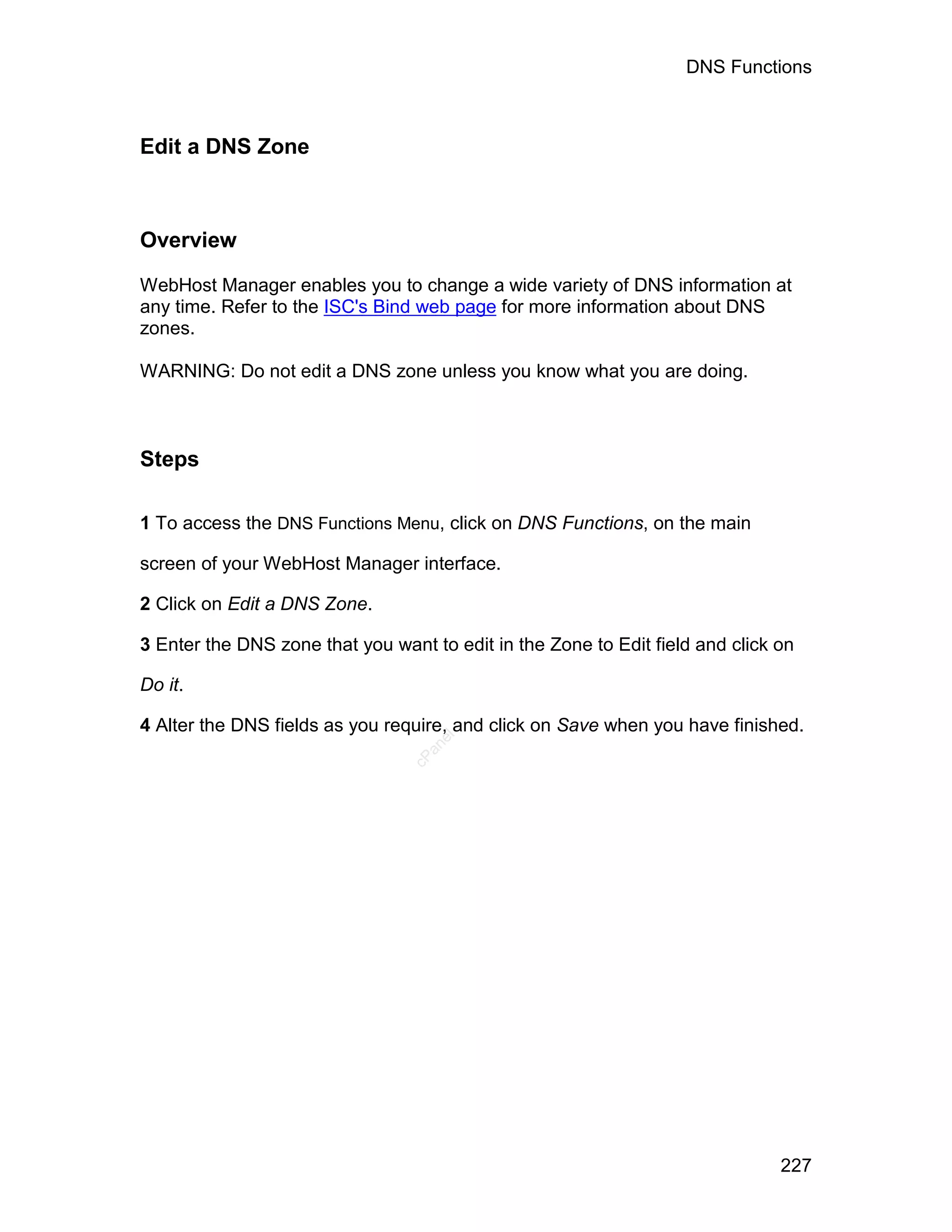 DNS Functions



Edit a DNS Zone



Overview

WebHost Manager enables you to change a wide variety of DNS information at
any time. Refer to the ISC's Bind web page for more information about DNS
zones.

WARNING: Do not edit a DNS zone unless you know what you are doing.



Steps

1 To access the DNS Functions Menu, click on DNS Functions, on the main

screen of your WebHost Manager interface.

2 Click on Edit a DNS Zone.

3 Enter the DNS zone that you want to edit in the Zone to Edit field and click on

Do it.

4 Alter the DNS fields as you require, and click on Save when you have finished.
                                    el
                                   an
                                 cP




                                                                               227
 
