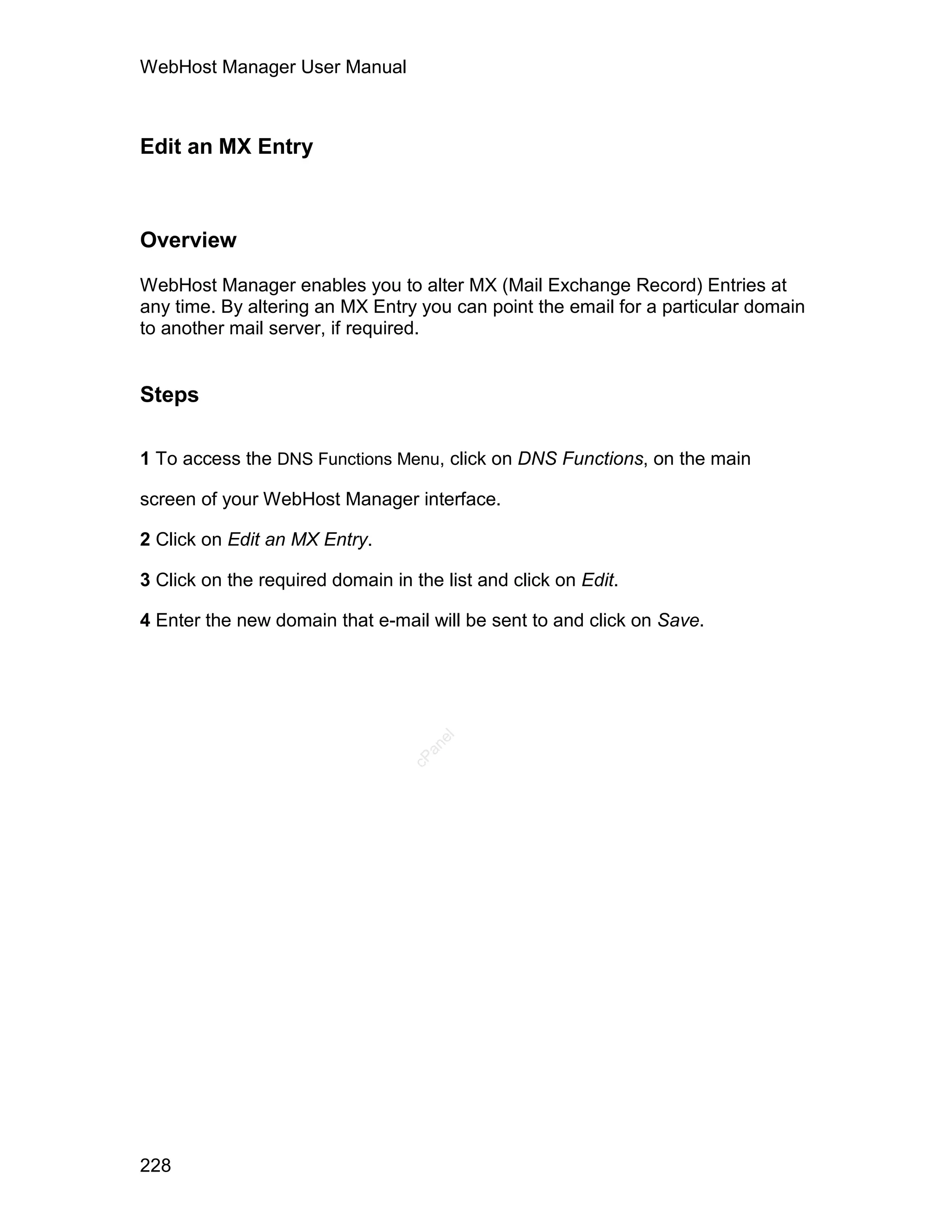 WebHost Manager User Manual



Edit an MX Entry



Overview

WebHost Manager enables you to alter MX (Mail Exchange Record) Entries at
any time. By altering an MX Entry you can point the email for a particular domain
to another mail server, if required.


Steps

1 To access the DNS Functions Menu, click on DNS Functions, on the main

screen of your WebHost Manager interface.

2 Click on Edit an MX Entry.

3 Click on the required domain in the list and click on Edit.

4 Enter the new domain that e-mail will be sent to and click on Save.
                                     el
                                    an
                                  cP




228
 