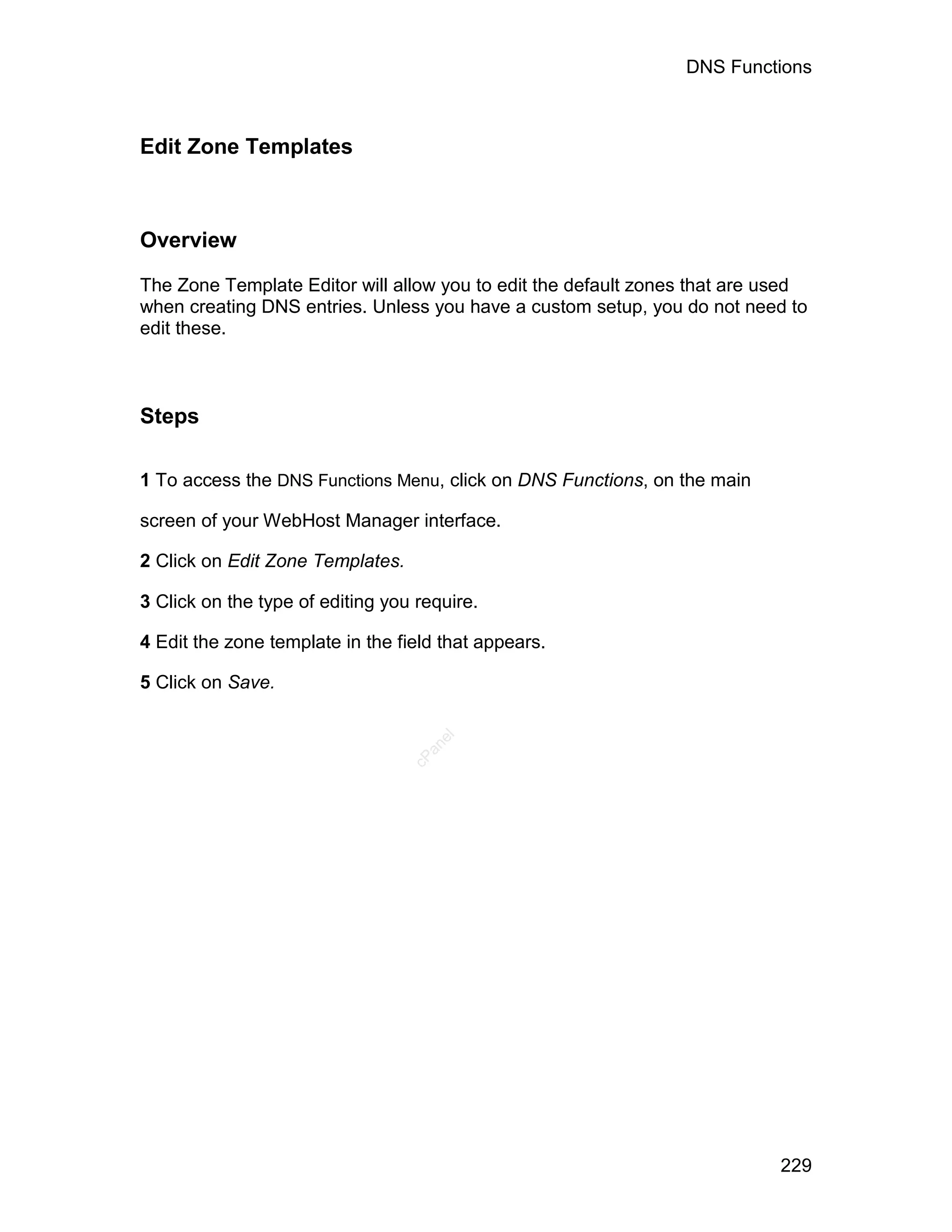 DNS Functions



Edit Zone Templates



Overview

The Zone Template Editor will allow you to edit the default zones that are used
when creating DNS entries. Unless you have a custom setup, you do not need to
edit these.



Steps

1 To access the DNS Functions Menu, click on DNS Functions, on the main

screen of your WebHost Manager interface.

2 Click on Edit Zone Templates.

3 Click on the type of editing you require.

4 Edit the zone template in the field that appears.

5 Click on Save.
                                     el
                                    an
                                  cP




                                                                           229
 