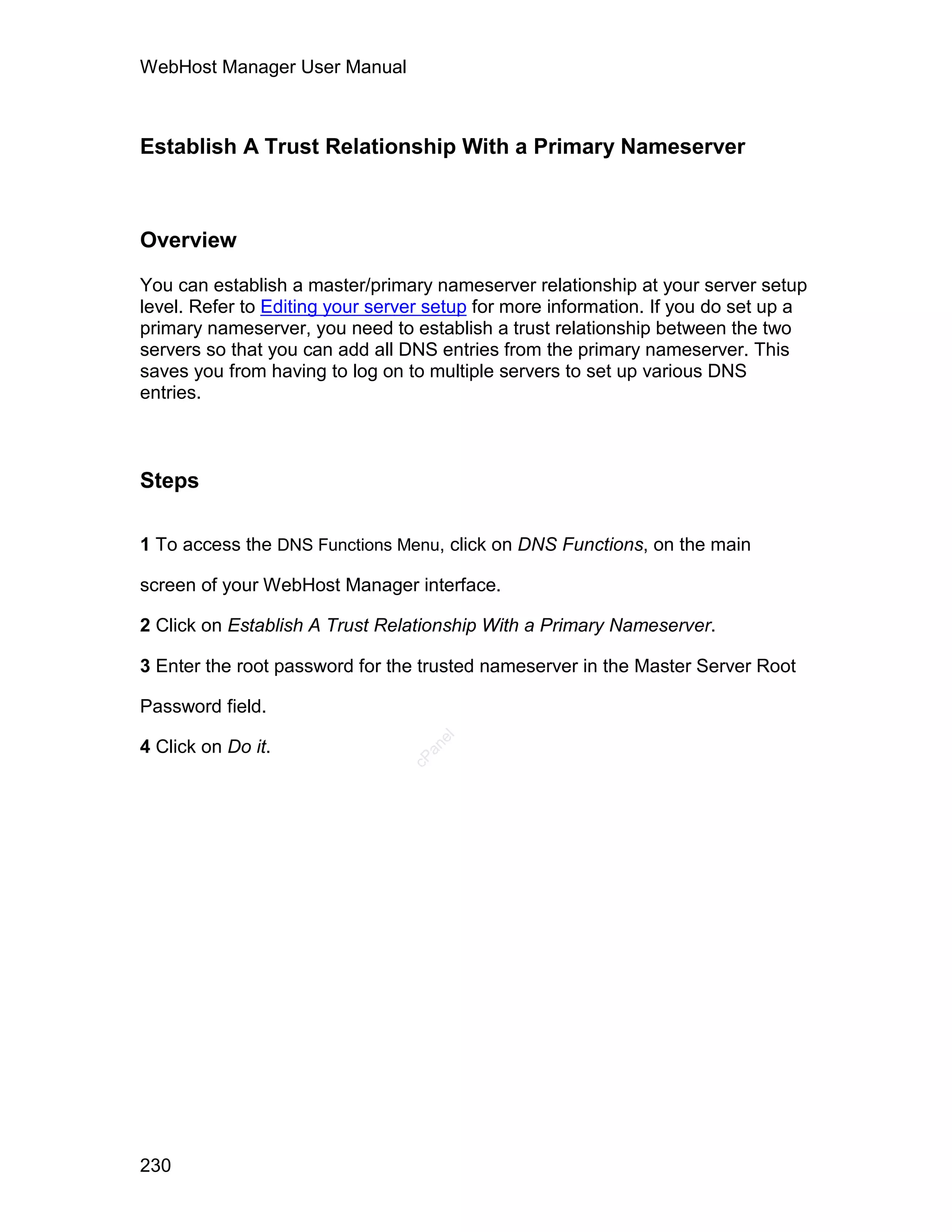WebHost Manager User Manual



Establish A Trust Relationship With a Primary Nameserver



Overview

You can establish a master/primary nameserver relationship at your server setup
level. Refer to Editing your server setup for more information. If you do set up a
primary nameserver, you need to establish a trust relationship between the two
servers so that you can add all DNS entries from the primary nameserver. This
saves you from having to log on to multiple servers to set up various DNS
entries.



Steps

1 To access the DNS Functions Menu, click on DNS Functions, on the main

screen of your WebHost Manager interface.

2 Click on Establish A Trust Relationship With a Primary Nameserver.

3 Enter the root password for the trusted nameserver in the Master Server Root

Password field.
                                    el




4 Click on Do it.
                                   an
                                 cP




230
 