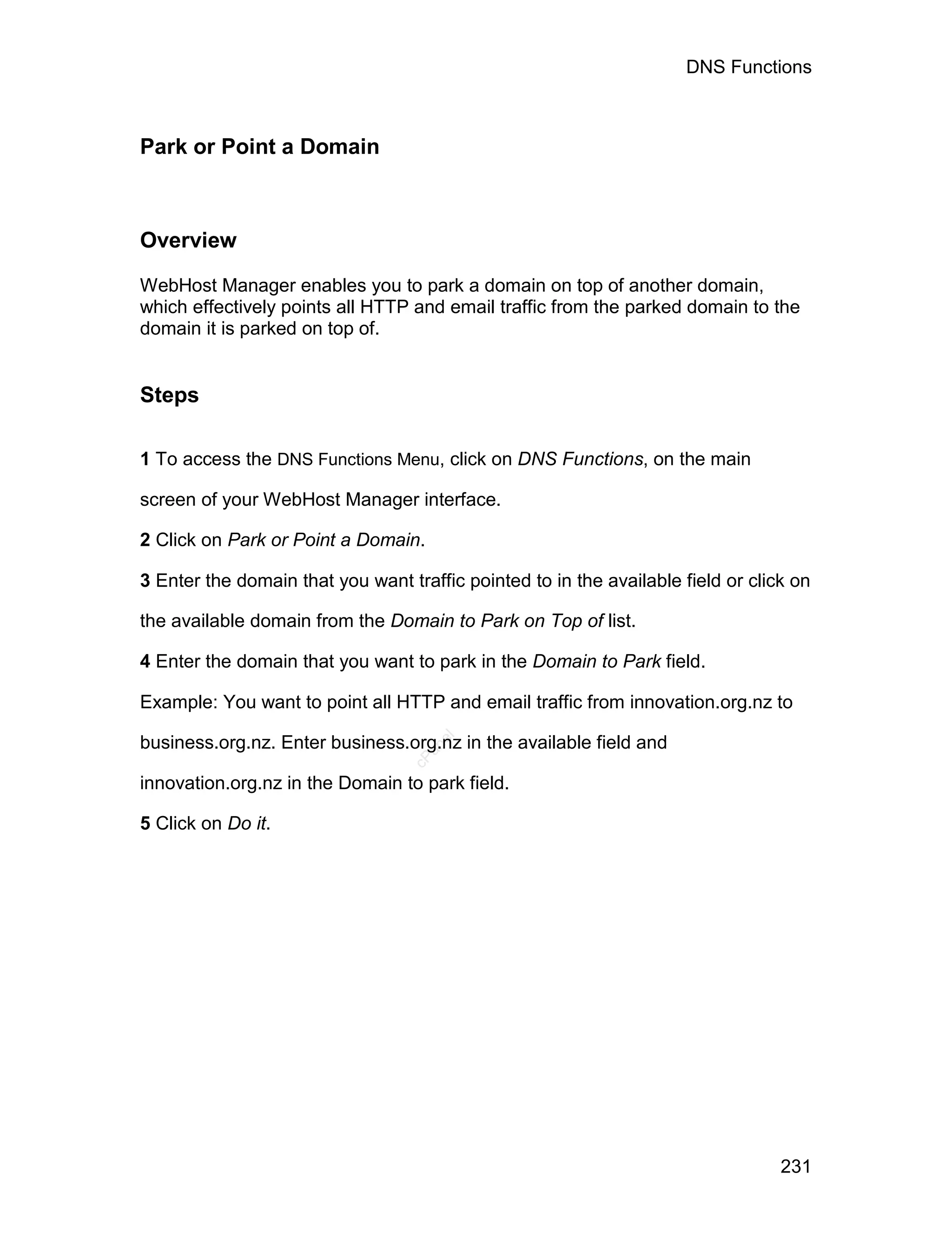DNS Functions



Park or Point a Domain



Overview

WebHost Manager enables you to park a domain on top of another domain,
which effectively points all HTTP and email traffic from the parked domain to the
domain it is parked on top of.


Steps

1 To access the DNS Functions Menu, click on DNS Functions, on the main

screen of your WebHost Manager interface.

2 Click on Park or Point a Domain.

3 Enter the domain that you want traffic pointed to in the available field or click on

the available domain from the Domain to Park on Top of list.

4 Enter the domain that you want to park in the Domain to Park field.

Example: You want to point all HTTP and email traffic from innovation.org.nz to

business.org.nz. Enter business.org.nz in the available field and
                                     el
                                    an
                                  cP




innovation.org.nz in the Domain to park field.

5 Click on Do it.




                                                                                  231
 