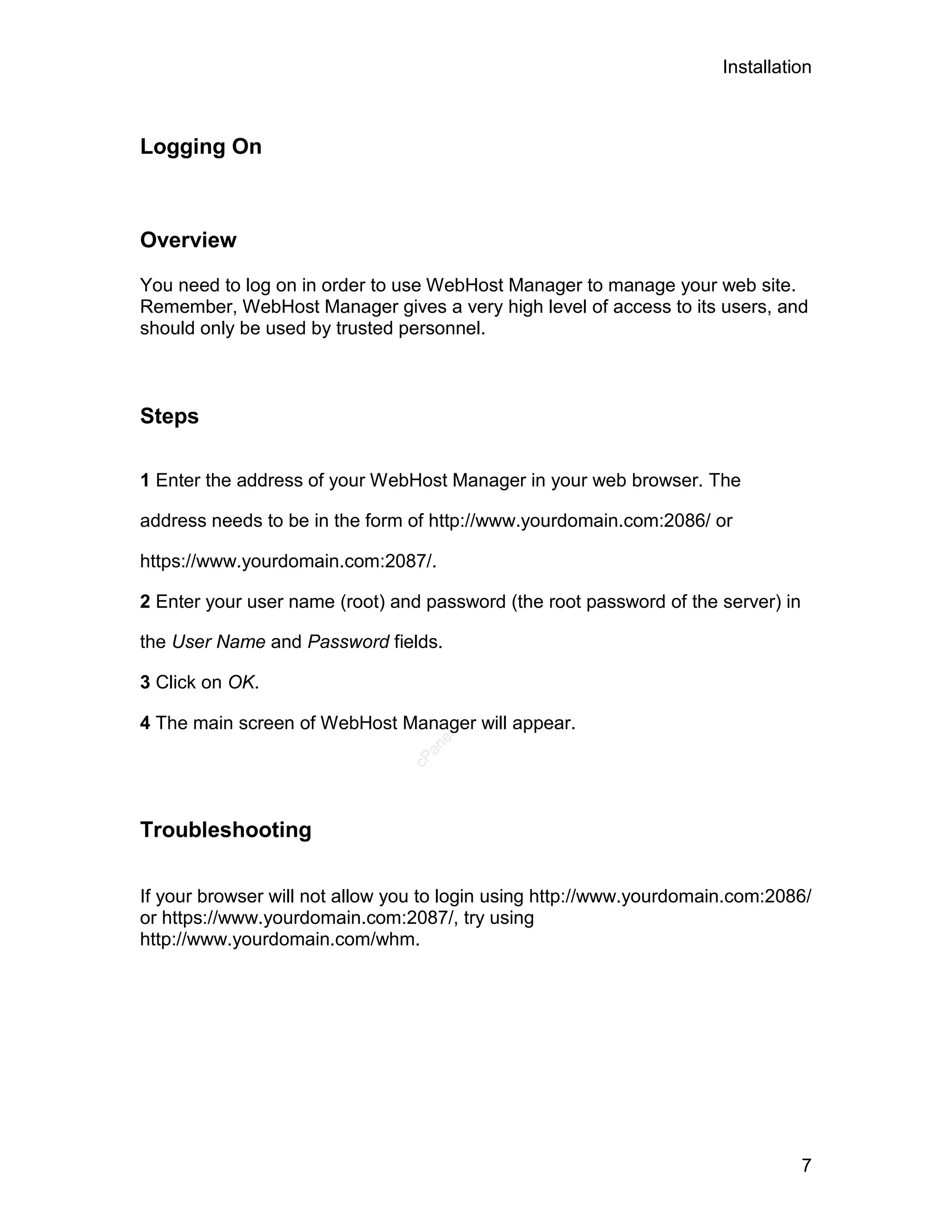 Installation



Logging On



Overview

You need to log on in order to use WebHost Manager to manage your web site.
Remember, WebHost Manager gives a very high level of access to its users, and
should only be used by trusted personnel.



Steps

1 Enter the address of your WebHost Manager in your web browser. The

address needs to be in the form of http://www.yourdomain.com:2086/ or

https://www.yourdomain.com:2087/.

2 Enter your user name (root) and password (the root password of the server) in

the User Name and Password fields.

3 Click on OK.

4 The main screen of WebHost Manager will appear.
                                   el
                                  an
                                cP




Troubleshooting

If your browser will not allow you to login using http://www.yourdomain.com:2086/
or https://www.yourdomain.com:2087/, try using
http://www.yourdomain.com/whm.




                                                                                  7
 