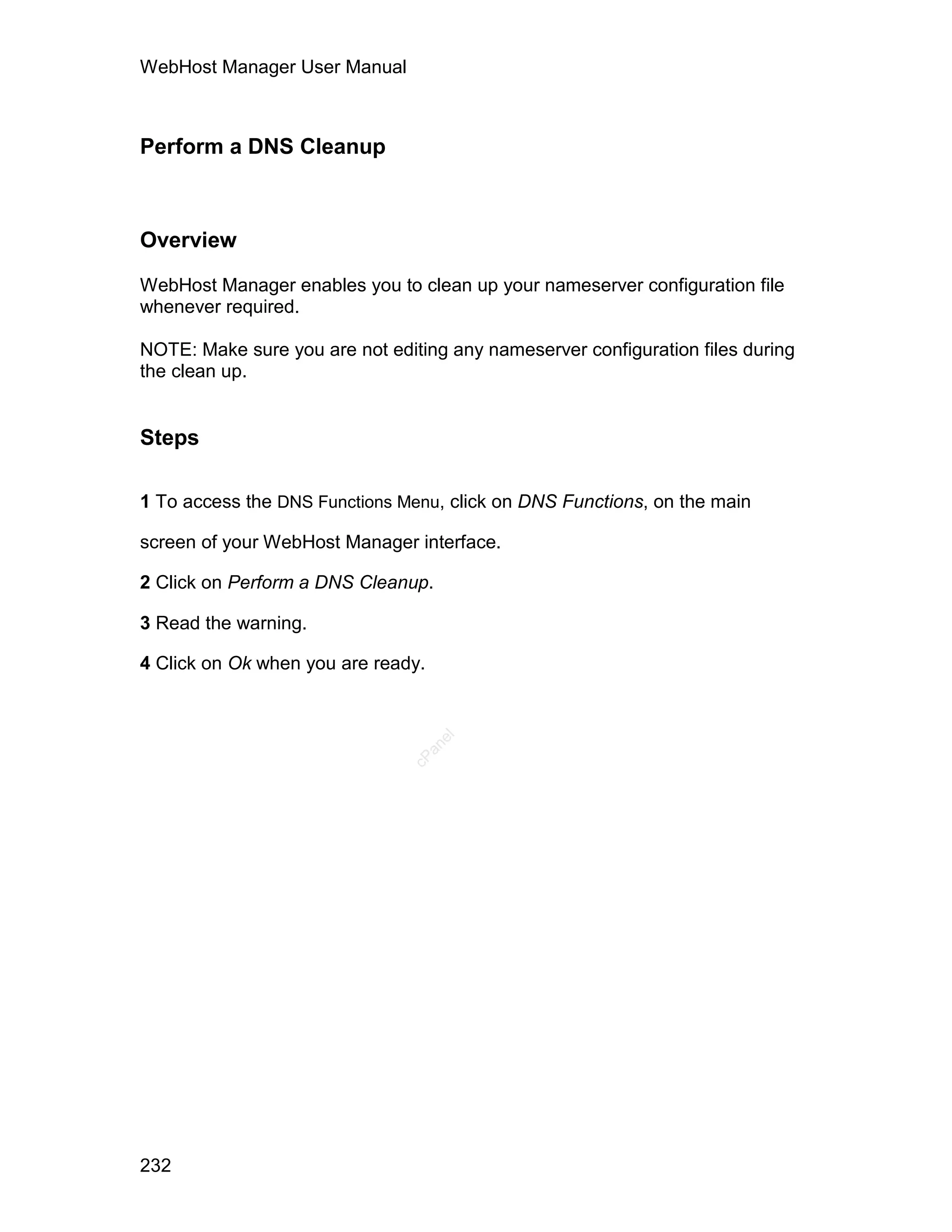 WebHost Manager User Manual



Perform a DNS Cleanup



Overview

WebHost Manager enables you to clean up your nameserver configuration file
whenever required.

NOTE: Make sure you are not editing any nameserver configuration files during
the clean up.


Steps

1 To access the DNS Functions Menu, click on DNS Functions, on the main

screen of your WebHost Manager interface.

2 Click on Perform a DNS Cleanup.

3 Read the warning.

4 Click on Ok when you are ready.
                                    el
                                 an
                               cP




232
 
