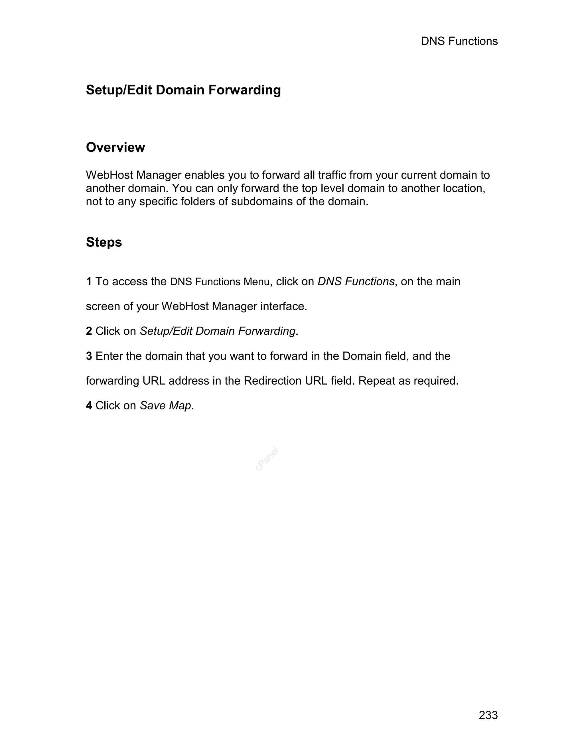 DNS Functions



Setup/Edit Domain Forwarding



Overview

WebHost Manager enables you to forward all traffic from your current domain to
another domain. You can only forward the top level domain to another location,
not to any specific folders of subdomains of the domain.


Steps

1 To access the DNS Functions Menu, click on DNS Functions, on the main

screen of your WebHost Manager interface.

2 Click on Setup/Edit Domain Forwarding.

3 Enter the domain that you want to forward in the Domain field, and the

forwarding URL address in the Redirection URL field. Repeat as required.

4 Click on Save Map.
                                   el
                                  an
                                cP




                                                                           233
 