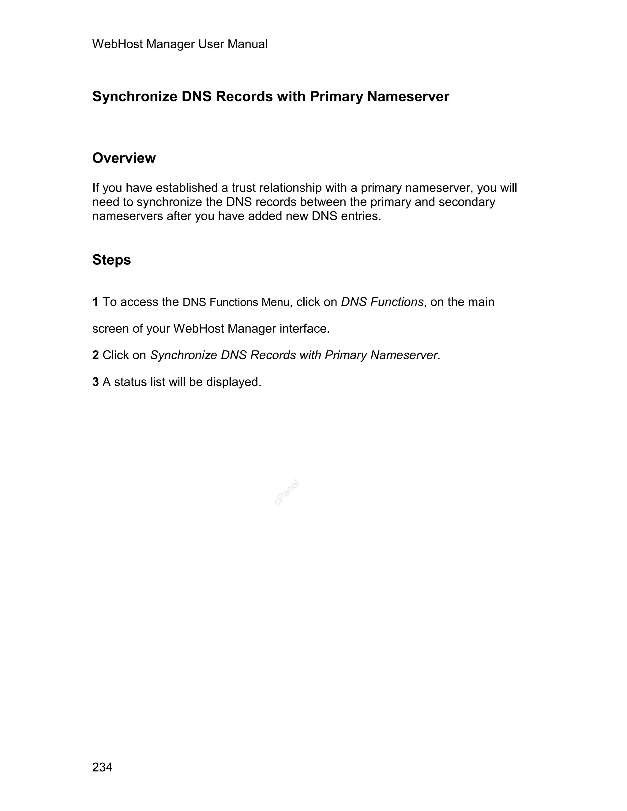 WebHost Manager User Manual



Synchronize DNS Records with Primary Nameserver



Overview

If you have established a trust relationship with a primary nameserver, you will
need to synchronize the DNS records between the primary and secondary
nameservers after you have added new DNS entries.


Steps

1 To access the DNS Functions Menu, click on DNS Functions, on the main

screen of your WebHost Manager interface.

2 Click on Synchronize DNS Records with Primary Nameserver.

3 A status list will be displayed.
                                        el
                                       an
                                     cP




234
 