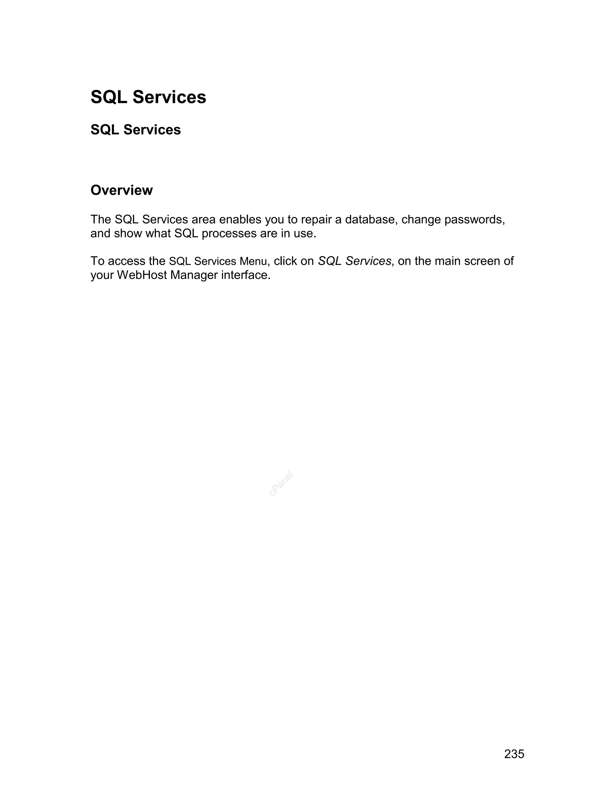 SQL Services
SQL Services



Overview

The SQL Services area enables you to repair a database, change passwords,
and show what SQL processes are in use.

To access the SQL Services Menu, click on SQL Services, on the main screen of
your WebHost Manager interface.
                                  el
                                 an
                               cP




                                                                           235
 