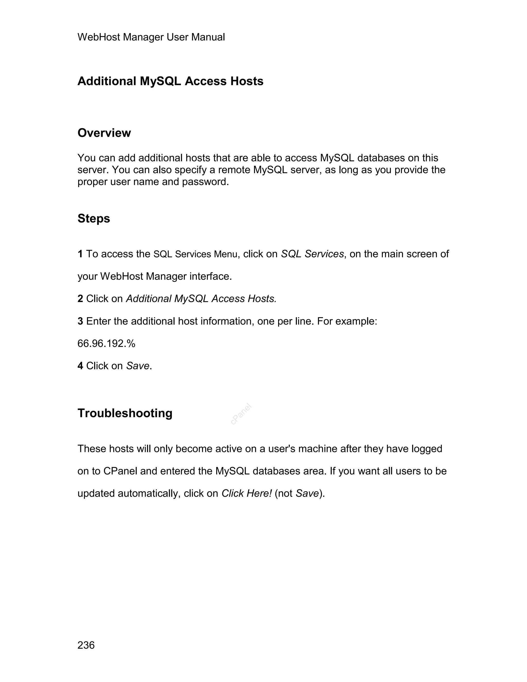 WebHost Manager User Manual



Additional MySQL Access Hosts



Overview

You can add additional hosts that are able to access MySQL databases on this
server. You can also specify a remote MySQL server, as long as you provide the
proper user name and password.


Steps

1 To access the SQL Services Menu, click on SQL Services, on the main screen of

your WebHost Manager interface.

2 Click on Additional MySQL Access Hosts.

3 Enter the additional host information, one per line. For example:

66.96.192.%

4 Click on Save.
                                    el




Troubleshooting
                                   an
                                 cP




These hosts will only become active on a user's machine after they have logged

on to CPanel and entered the MySQL databases area. If you want all users to be

updated automatically, click on Click Here! (not Save).




236
 